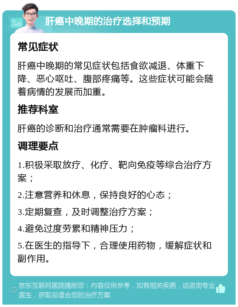 肝癌中晚期的治疗选择和预期 常见症状 肝癌中晚期的常见症状包括食欲减退、体重下降、恶心呕吐、腹部疼痛等。这些症状可能会随着病情的发展而加重。 推荐科室 肝癌的诊断和治疗通常需要在肿瘤科进行。 调理要点 1.积极采取放疗、化疗、靶向免疫等综合治疗方案； 2.注意营养和休息，保持良好的心态； 3.定期复查，及时调整治疗方案； 4.避免过度劳累和精神压力； 5.在医生的指导下，合理使用药物，缓解症状和副作用。