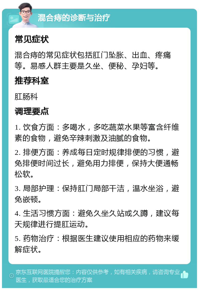 混合痔的诊断与治疗 常见症状 混合痔的常见症状包括肛门坠胀、出血、疼痛等。易感人群主要是久坐、便秘、孕妇等。 推荐科室 肛肠科 调理要点 1. 饮食方面：多喝水，多吃蔬菜水果等富含纤维素的食物，避免辛辣刺激及油腻的食物。 2. 排便方面：养成每日定时规律排便的习惯，避免排便时间过长，避免用力排便，保持大便通畅松软。 3. 局部护理：保持肛门局部干洁，温水坐浴，避免嵌顿。 4. 生活习惯方面：避免久坐久站或久蹲，建议每天规律进行提肛运动。 5. 药物治疗：根据医生建议使用相应的药物来缓解症状。