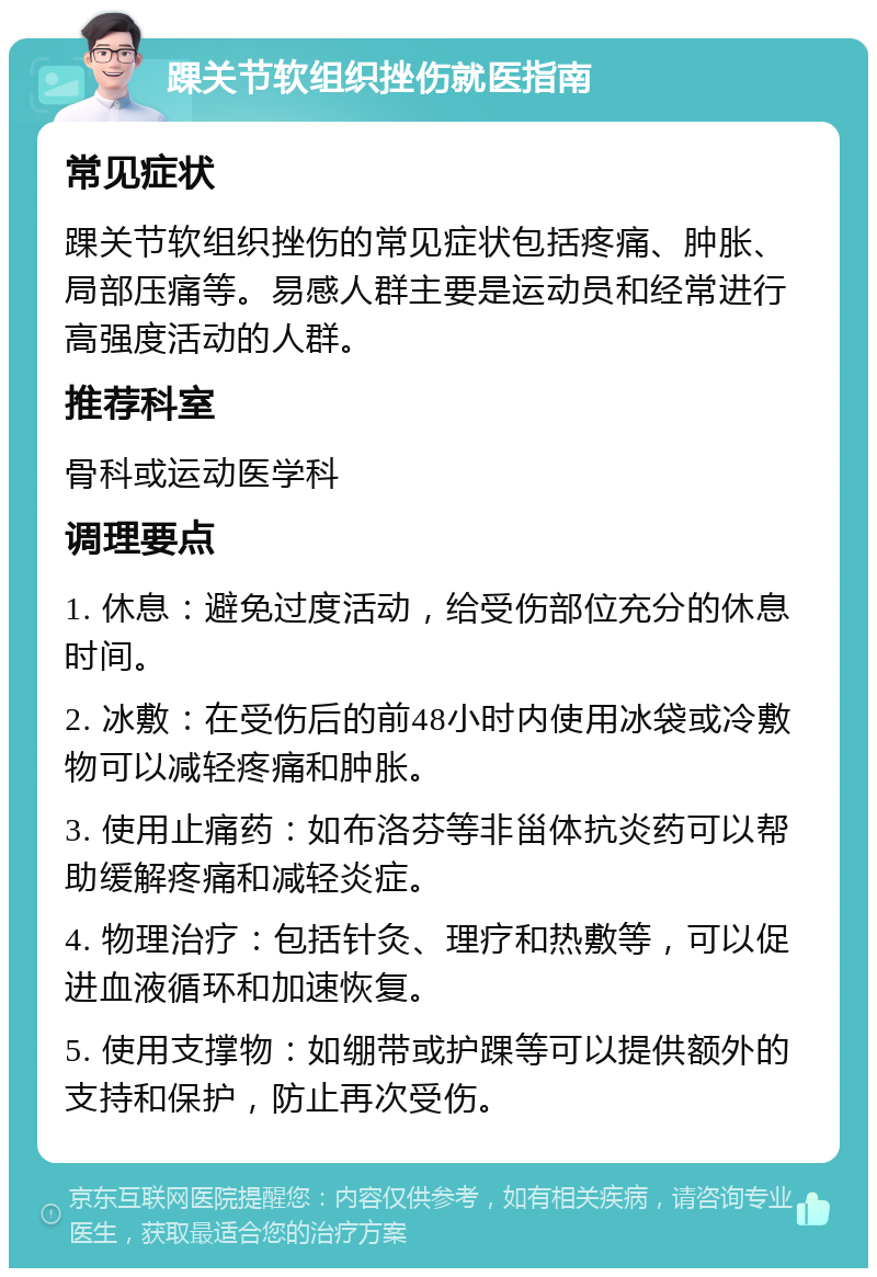 踝关节软组织挫伤就医指南 常见症状 踝关节软组织挫伤的常见症状包括疼痛、肿胀、局部压痛等。易感人群主要是运动员和经常进行高强度活动的人群。 推荐科室 骨科或运动医学科 调理要点 1. 休息：避免过度活动，给受伤部位充分的休息时间。 2. 冰敷：在受伤后的前48小时内使用冰袋或冷敷物可以减轻疼痛和肿胀。 3. 使用止痛药：如布洛芬等非甾体抗炎药可以帮助缓解疼痛和减轻炎症。 4. 物理治疗：包括针灸、理疗和热敷等，可以促进血液循环和加速恢复。 5. 使用支撑物：如绷带或护踝等可以提供额外的支持和保护，防止再次受伤。