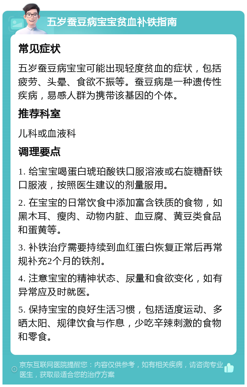 五岁蚕豆病宝宝贫血补铁指南 常见症状 五岁蚕豆病宝宝可能出现轻度贫血的症状，包括疲劳、头晕、食欲不振等。蚕豆病是一种遗传性疾病，易感人群为携带该基因的个体。 推荐科室 儿科或血液科 调理要点 1. 给宝宝喝蛋白琥珀酸铁口服溶液或右旋糖酐铁口服液，按照医生建议的剂量服用。 2. 在宝宝的日常饮食中添加富含铁质的食物，如黑木耳、瘦肉、动物内脏、血豆腐、黄豆类食品和蛋黄等。 3. 补铁治疗需要持续到血红蛋白恢复正常后再常规补充2个月的铁剂。 4. 注意宝宝的精神状态、尿量和食欲变化，如有异常应及时就医。 5. 保持宝宝的良好生活习惯，包括适度运动、多晒太阳、规律饮食与作息，少吃辛辣刺激的食物和零食。