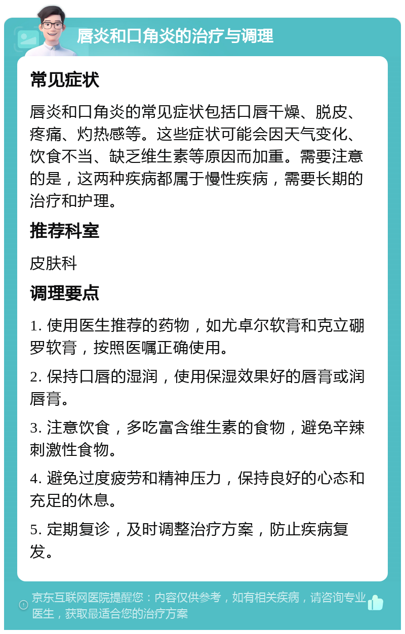 唇炎和口角炎的治疗与调理 常见症状 唇炎和口角炎的常见症状包括口唇干燥、脱皮、疼痛、灼热感等。这些症状可能会因天气变化、饮食不当、缺乏维生素等原因而加重。需要注意的是，这两种疾病都属于慢性疾病，需要长期的治疗和护理。 推荐科室 皮肤科 调理要点 1. 使用医生推荐的药物，如尤卓尔软膏和克立硼罗软膏，按照医嘱正确使用。 2. 保持口唇的湿润，使用保湿效果好的唇膏或润唇膏。 3. 注意饮食，多吃富含维生素的食物，避免辛辣刺激性食物。 4. 避免过度疲劳和精神压力，保持良好的心态和充足的休息。 5. 定期复诊，及时调整治疗方案，防止疾病复发。