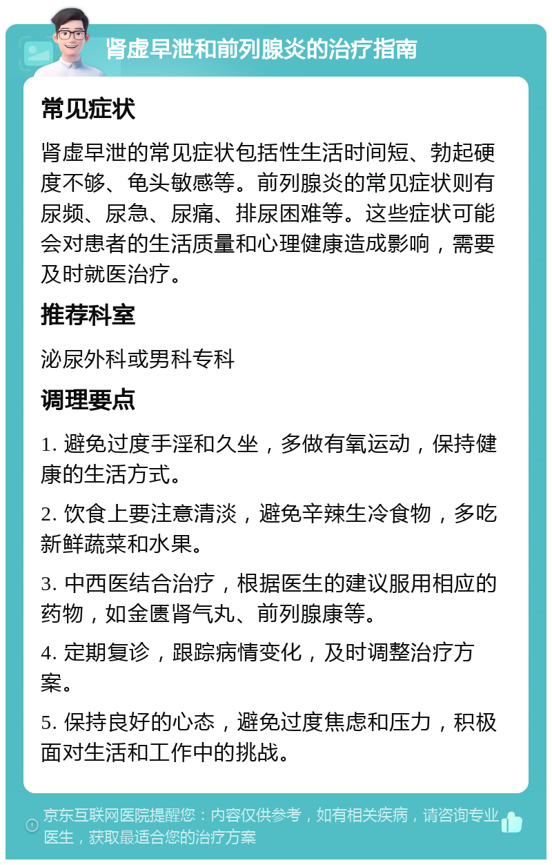 肾虚早泄和前列腺炎的治疗指南 常见症状 肾虚早泄的常见症状包括性生活时间短、勃起硬度不够、龟头敏感等。前列腺炎的常见症状则有尿频、尿急、尿痛、排尿困难等。这些症状可能会对患者的生活质量和心理健康造成影响，需要及时就医治疗。 推荐科室 泌尿外科或男科专科 调理要点 1. 避免过度手淫和久坐，多做有氧运动，保持健康的生活方式。 2. 饮食上要注意清淡，避免辛辣生冷食物，多吃新鲜蔬菜和水果。 3. 中西医结合治疗，根据医生的建议服用相应的药物，如金匮肾气丸、前列腺康等。 4. 定期复诊，跟踪病情变化，及时调整治疗方案。 5. 保持良好的心态，避免过度焦虑和压力，积极面对生活和工作中的挑战。