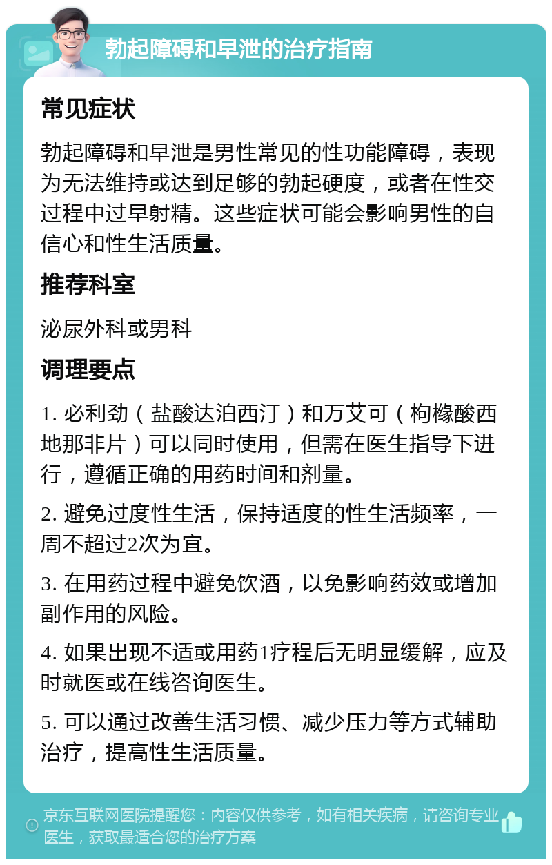 勃起障碍和早泄的治疗指南 常见症状 勃起障碍和早泄是男性常见的性功能障碍，表现为无法维持或达到足够的勃起硬度，或者在性交过程中过早射精。这些症状可能会影响男性的自信心和性生活质量。 推荐科室 泌尿外科或男科 调理要点 1. 必利劲（盐酸达泊西汀）和万艾可（枸橼酸西地那非片）可以同时使用，但需在医生指导下进行，遵循正确的用药时间和剂量。 2. 避免过度性生活，保持适度的性生活频率，一周不超过2次为宜。 3. 在用药过程中避免饮酒，以免影响药效或增加副作用的风险。 4. 如果出现不适或用药1疗程后无明显缓解，应及时就医或在线咨询医生。 5. 可以通过改善生活习惯、减少压力等方式辅助治疗，提高性生活质量。