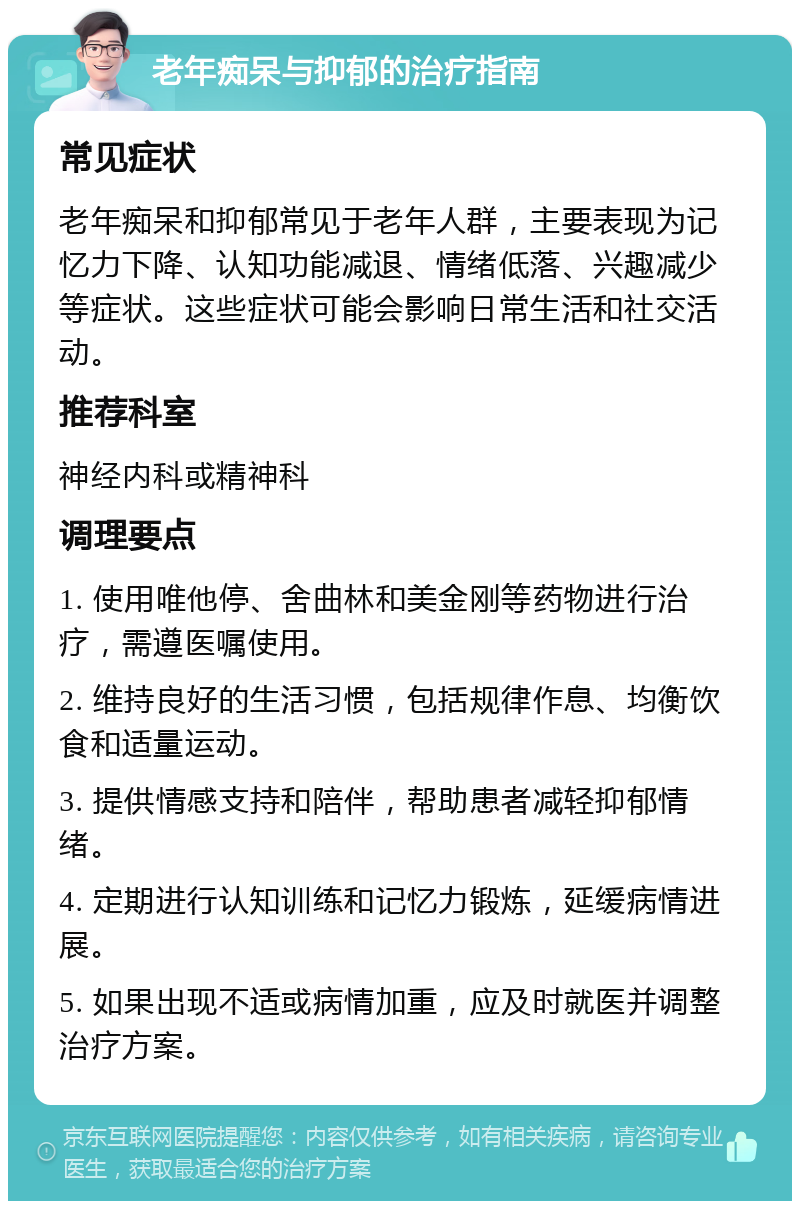 老年痴呆与抑郁的治疗指南 常见症状 老年痴呆和抑郁常见于老年人群，主要表现为记忆力下降、认知功能减退、情绪低落、兴趣减少等症状。这些症状可能会影响日常生活和社交活动。 推荐科室 神经内科或精神科 调理要点 1. 使用唯他停、舍曲林和美金刚等药物进行治疗，需遵医嘱使用。 2. 维持良好的生活习惯，包括规律作息、均衡饮食和适量运动。 3. 提供情感支持和陪伴，帮助患者减轻抑郁情绪。 4. 定期进行认知训练和记忆力锻炼，延缓病情进展。 5. 如果出现不适或病情加重，应及时就医并调整治疗方案。