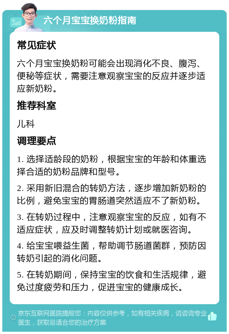 六个月宝宝换奶粉指南 常见症状 六个月宝宝换奶粉可能会出现消化不良、腹泻、便秘等症状，需要注意观察宝宝的反应并逐步适应新奶粉。 推荐科室 儿科 调理要点 1. 选择适龄段的奶粉，根据宝宝的年龄和体重选择合适的奶粉品牌和型号。 2. 采用新旧混合的转奶方法，逐步增加新奶粉的比例，避免宝宝的胃肠道突然适应不了新奶粉。 3. 在转奶过程中，注意观察宝宝的反应，如有不适应症状，应及时调整转奶计划或就医咨询。 4. 给宝宝喂益生菌，帮助调节肠道菌群，预防因转奶引起的消化问题。 5. 在转奶期间，保持宝宝的饮食和生活规律，避免过度疲劳和压力，促进宝宝的健康成长。