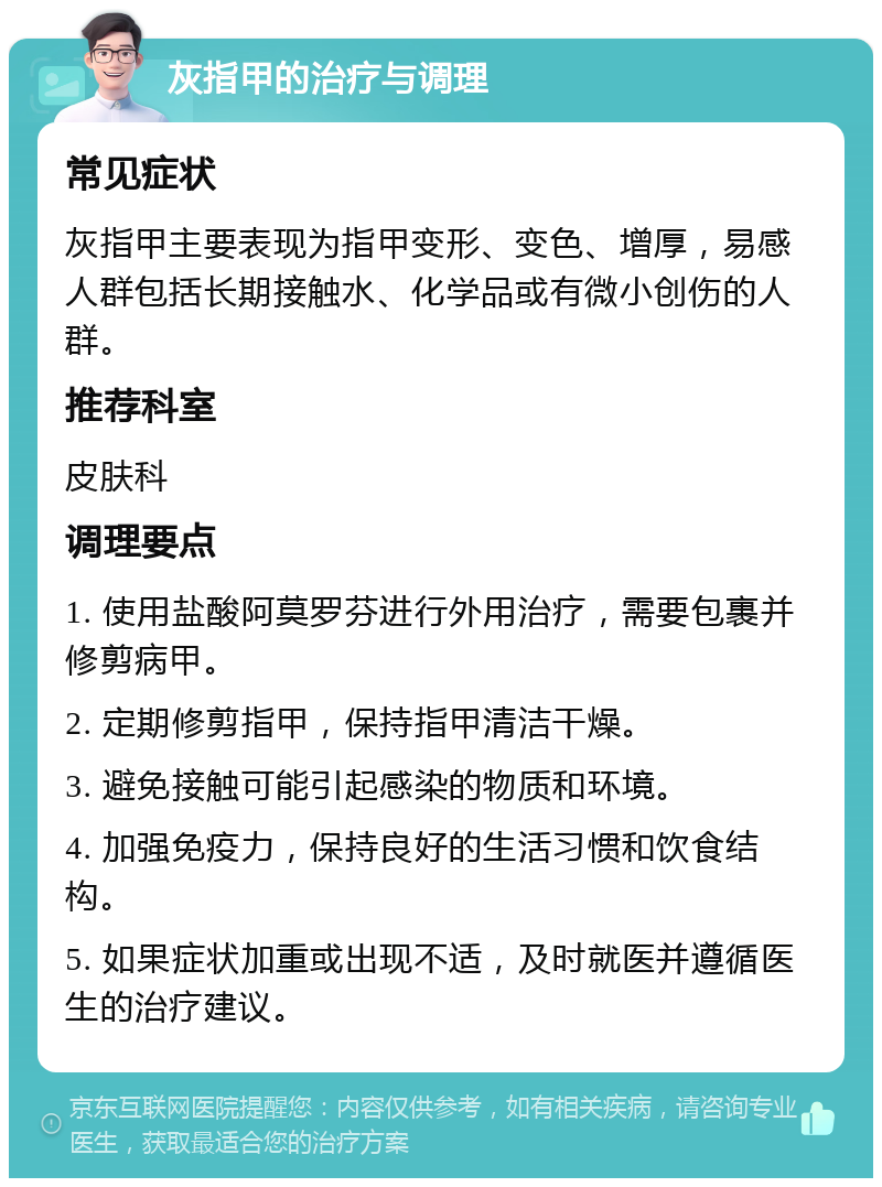 灰指甲的治疗与调理 常见症状 灰指甲主要表现为指甲变形、变色、增厚，易感人群包括长期接触水、化学品或有微小创伤的人群。 推荐科室 皮肤科 调理要点 1. 使用盐酸阿莫罗芬进行外用治疗，需要包裹并修剪病甲。 2. 定期修剪指甲，保持指甲清洁干燥。 3. 避免接触可能引起感染的物质和环境。 4. 加强免疫力，保持良好的生活习惯和饮食结构。 5. 如果症状加重或出现不适，及时就医并遵循医生的治疗建议。