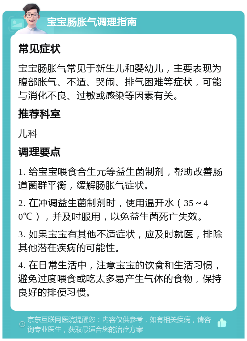 宝宝肠胀气调理指南 常见症状 宝宝肠胀气常见于新生儿和婴幼儿，主要表现为腹部胀气、不适、哭闹、排气困难等症状，可能与消化不良、过敏或感染等因素有关。 推荐科室 儿科 调理要点 1. 给宝宝喂食合生元等益生菌制剂，帮助改善肠道菌群平衡，缓解肠胀气症状。 2. 在冲调益生菌制剂时，使用温开水（35～40℃），并及时服用，以免益生菌死亡失效。 3. 如果宝宝有其他不适症状，应及时就医，排除其他潜在疾病的可能性。 4. 在日常生活中，注意宝宝的饮食和生活习惯，避免过度喂食或吃太多易产生气体的食物，保持良好的排便习惯。