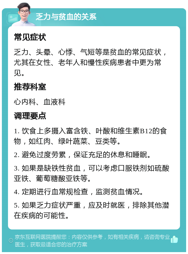 乏力与贫血的关系 常见症状 乏力、头晕、心悸、气短等是贫血的常见症状，尤其在女性、老年人和慢性疾病患者中更为常见。 推荐科室 心内科、血液科 调理要点 1. 饮食上多摄入富含铁、叶酸和维生素B12的食物，如红肉、绿叶蔬菜、豆类等。 2. 避免过度劳累，保证充足的休息和睡眠。 3. 如果是缺铁性贫血，可以考虑口服铁剂如硫酸亚铁、葡萄糖酸亚铁等。 4. 定期进行血常规检查，监测贫血情况。 5. 如果乏力症状严重，应及时就医，排除其他潜在疾病的可能性。