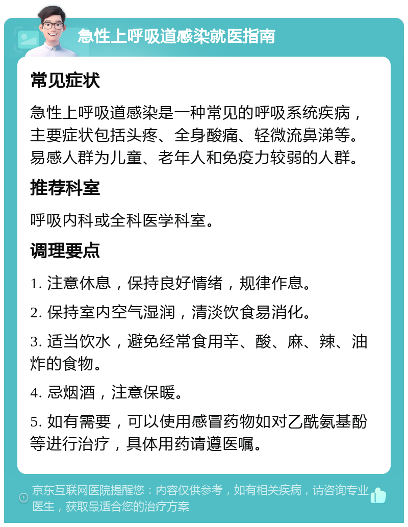 急性上呼吸道感染就医指南 常见症状 急性上呼吸道感染是一种常见的呼吸系统疾病，主要症状包括头疼、全身酸痛、轻微流鼻涕等。易感人群为儿童、老年人和免疫力较弱的人群。 推荐科室 呼吸内科或全科医学科室。 调理要点 1. 注意休息，保持良好情绪，规律作息。 2. 保持室内空气湿润，清淡饮食易消化。 3. 适当饮水，避免经常食用辛、酸、麻、辣、油炸的食物。 4. 忌烟酒，注意保暖。 5. 如有需要，可以使用感冒药物如对乙酰氨基酚等进行治疗，具体用药请遵医嘱。