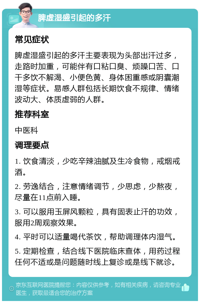 脾虚湿盛引起的多汗 常见症状 脾虚湿盛引起的多汗主要表现为头部出汗过多，走路时加重，可能伴有口粘口臭、烦躁口苦、口干多饮不解渴、小便色黄、身体困重感或阴囊潮湿等症状。易感人群包括长期饮食不规律、情绪波动大、体质虚弱的人群。 推荐科室 中医科 调理要点 1. 饮食清淡，少吃辛辣油腻及生冷食物，戒烟戒酒。 2. 劳逸结合，注意情绪调节，少思虑，少熬夜，尽量在11点前入睡。 3. 可以服用玉屏风颗粒，具有固表止汗的功效，服用2周观察效果。 4. 平时可以适量喝代茶饮，帮助调理体内湿气。 5. 定期检查，结合线下医院临床查体，用药过程任何不适或是问题随时线上复诊或是线下就诊。