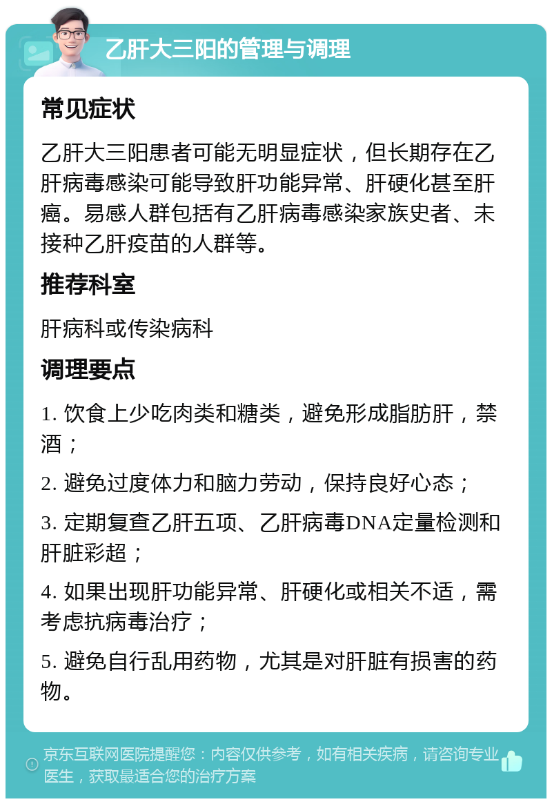 乙肝大三阳的管理与调理 常见症状 乙肝大三阳患者可能无明显症状，但长期存在乙肝病毒感染可能导致肝功能异常、肝硬化甚至肝癌。易感人群包括有乙肝病毒感染家族史者、未接种乙肝疫苗的人群等。 推荐科室 肝病科或传染病科 调理要点 1. 饮食上少吃肉类和糖类，避免形成脂肪肝，禁酒； 2. 避免过度体力和脑力劳动，保持良好心态； 3. 定期复查乙肝五项、乙肝病毒DNA定量检测和肝脏彩超； 4. 如果出现肝功能异常、肝硬化或相关不适，需考虑抗病毒治疗； 5. 避免自行乱用药物，尤其是对肝脏有损害的药物。