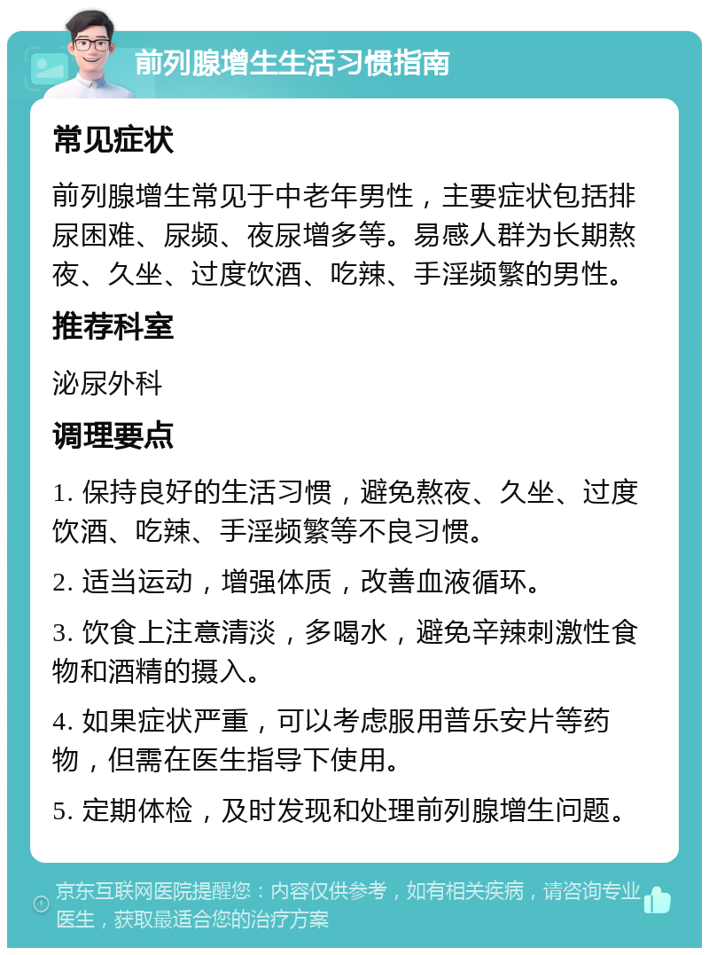 前列腺增生生活习惯指南 常见症状 前列腺增生常见于中老年男性，主要症状包括排尿困难、尿频、夜尿增多等。易感人群为长期熬夜、久坐、过度饮酒、吃辣、手淫频繁的男性。 推荐科室 泌尿外科 调理要点 1. 保持良好的生活习惯，避免熬夜、久坐、过度饮酒、吃辣、手淫频繁等不良习惯。 2. 适当运动，增强体质，改善血液循环。 3. 饮食上注意清淡，多喝水，避免辛辣刺激性食物和酒精的摄入。 4. 如果症状严重，可以考虑服用普乐安片等药物，但需在医生指导下使用。 5. 定期体检，及时发现和处理前列腺增生问题。