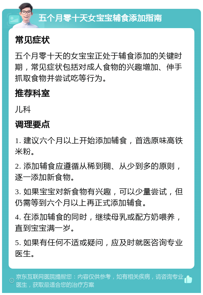 五个月零十天女宝宝辅食添加指南 常见症状 五个月零十天的女宝宝正处于辅食添加的关键时期，常见症状包括对成人食物的兴趣增加、伸手抓取食物并尝试吃等行为。 推荐科室 儿科 调理要点 1. 建议六个月以上开始添加辅食，首选原味高铁米粉。 2. 添加辅食应遵循从稀到稠、从少到多的原则，逐一添加新食物。 3. 如果宝宝对新食物有兴趣，可以少量尝试，但仍需等到六个月以上再正式添加辅食。 4. 在添加辅食的同时，继续母乳或配方奶喂养，直到宝宝满一岁。 5. 如果有任何不适或疑问，应及时就医咨询专业医生。