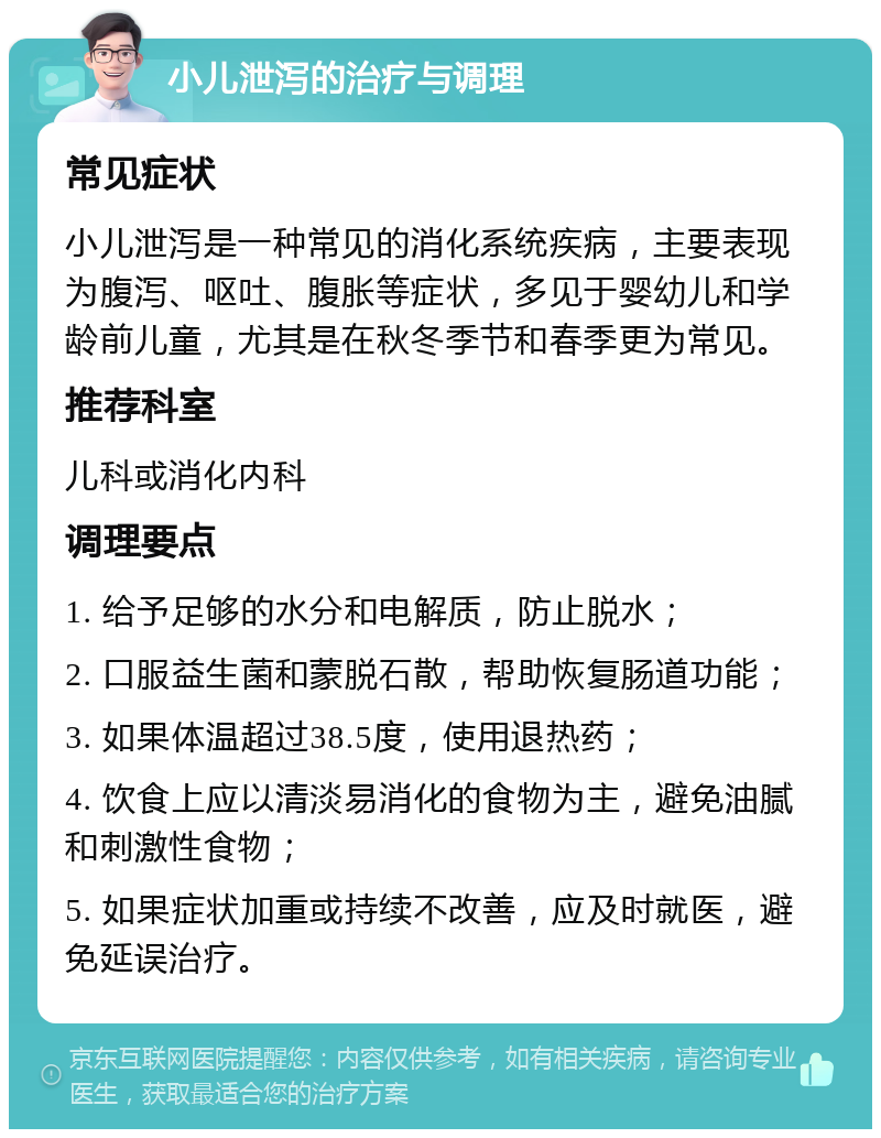 小儿泄泻的治疗与调理 常见症状 小儿泄泻是一种常见的消化系统疾病，主要表现为腹泻、呕吐、腹胀等症状，多见于婴幼儿和学龄前儿童，尤其是在秋冬季节和春季更为常见。 推荐科室 儿科或消化内科 调理要点 1. 给予足够的水分和电解质，防止脱水； 2. 口服益生菌和蒙脱石散，帮助恢复肠道功能； 3. 如果体温超过38.5度，使用退热药； 4. 饮食上应以清淡易消化的食物为主，避免油腻和刺激性食物； 5. 如果症状加重或持续不改善，应及时就医，避免延误治疗。