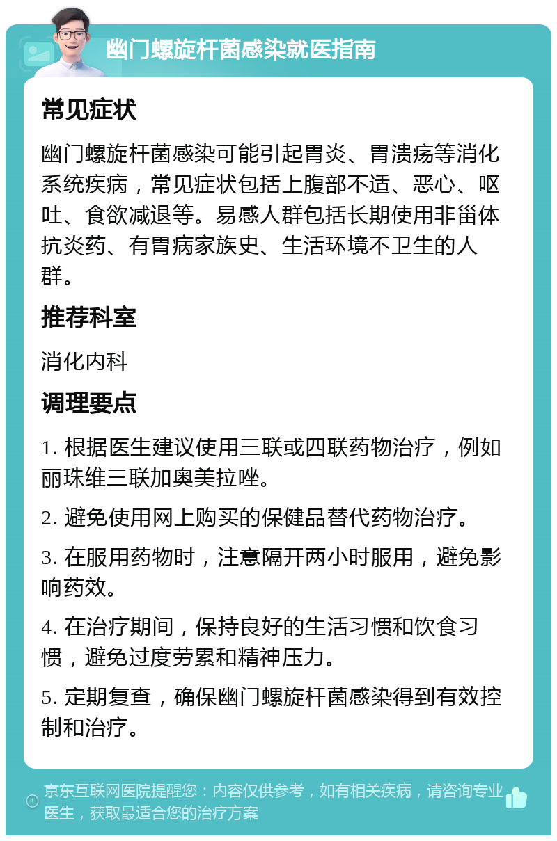 幽门螺旋杆菌感染就医指南 常见症状 幽门螺旋杆菌感染可能引起胃炎、胃溃疡等消化系统疾病，常见症状包括上腹部不适、恶心、呕吐、食欲减退等。易感人群包括长期使用非甾体抗炎药、有胃病家族史、生活环境不卫生的人群。 推荐科室 消化内科 调理要点 1. 根据医生建议使用三联或四联药物治疗，例如丽珠维三联加奥美拉唑。 2. 避免使用网上购买的保健品替代药物治疗。 3. 在服用药物时，注意隔开两小时服用，避免影响药效。 4. 在治疗期间，保持良好的生活习惯和饮食习惯，避免过度劳累和精神压力。 5. 定期复查，确保幽门螺旋杆菌感染得到有效控制和治疗。