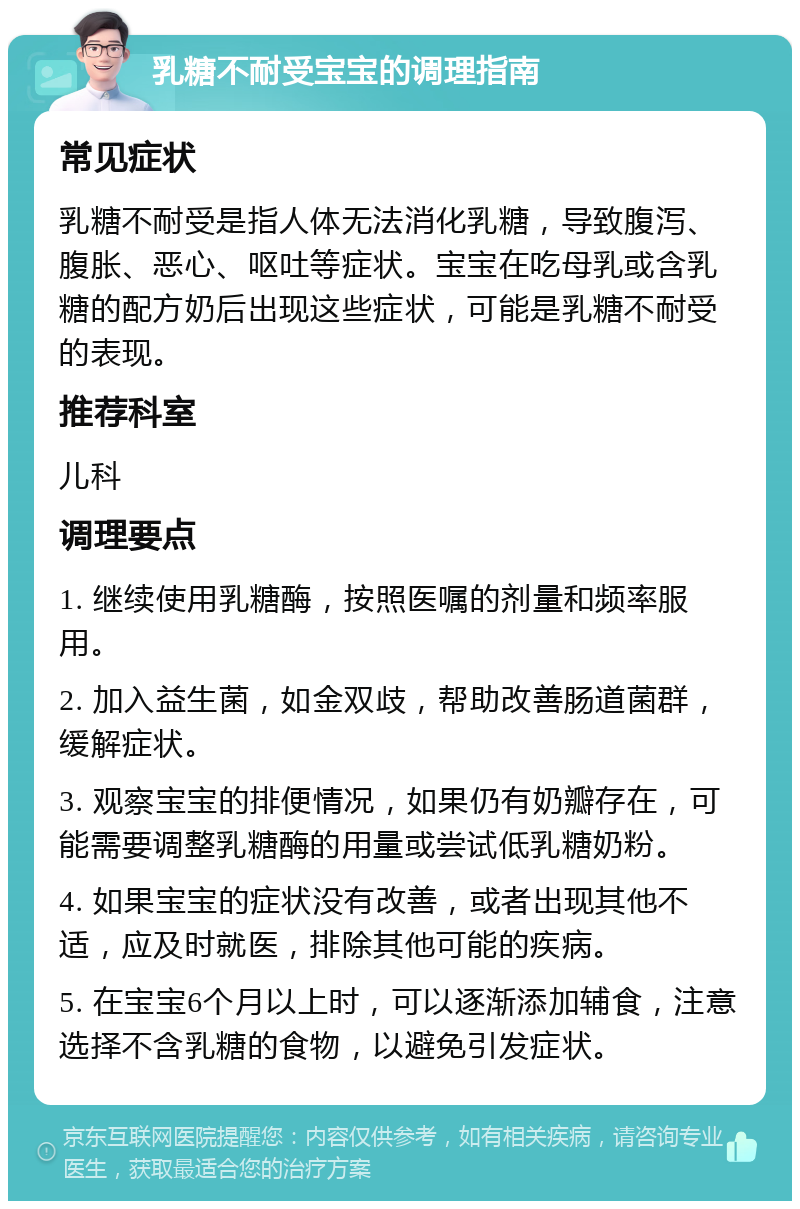 乳糖不耐受宝宝的调理指南 常见症状 乳糖不耐受是指人体无法消化乳糖，导致腹泻、腹胀、恶心、呕吐等症状。宝宝在吃母乳或含乳糖的配方奶后出现这些症状，可能是乳糖不耐受的表现。 推荐科室 儿科 调理要点 1. 继续使用乳糖酶，按照医嘱的剂量和频率服用。 2. 加入益生菌，如金双歧，帮助改善肠道菌群，缓解症状。 3. 观察宝宝的排便情况，如果仍有奶瓣存在，可能需要调整乳糖酶的用量或尝试低乳糖奶粉。 4. 如果宝宝的症状没有改善，或者出现其他不适，应及时就医，排除其他可能的疾病。 5. 在宝宝6个月以上时，可以逐渐添加辅食，注意选择不含乳糖的食物，以避免引发症状。