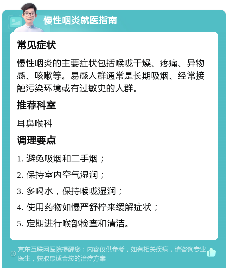 慢性咽炎就医指南 常见症状 慢性咽炎的主要症状包括喉咙干燥、疼痛、异物感、咳嗽等。易感人群通常是长期吸烟、经常接触污染环境或有过敏史的人群。 推荐科室 耳鼻喉科 调理要点 1. 避免吸烟和二手烟； 2. 保持室内空气湿润； 3. 多喝水，保持喉咙湿润； 4. 使用药物如慢严舒柠来缓解症状； 5. 定期进行喉部检查和清洁。