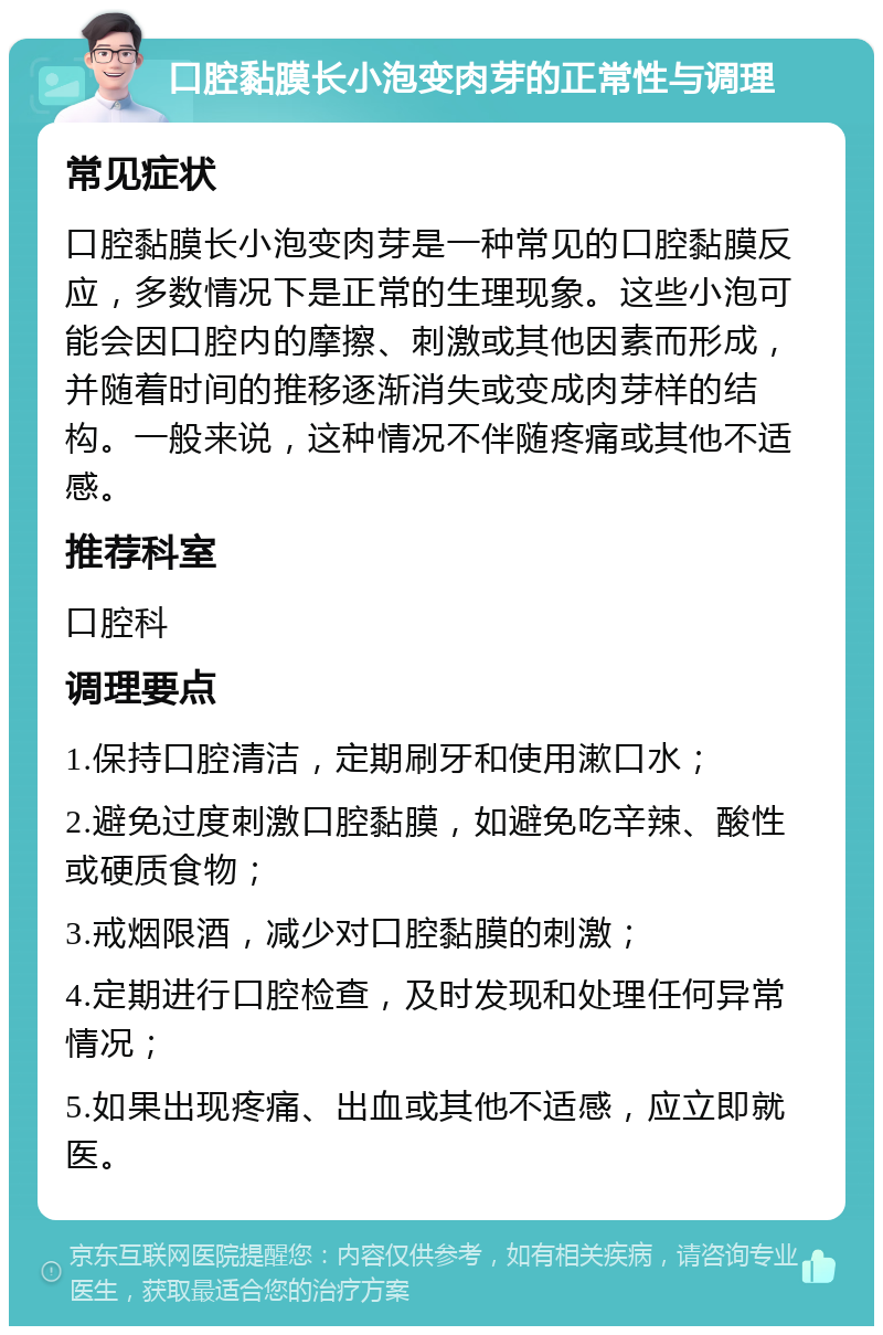 口腔黏膜长小泡变肉芽的正常性与调理 常见症状 口腔黏膜长小泡变肉芽是一种常见的口腔黏膜反应，多数情况下是正常的生理现象。这些小泡可能会因口腔内的摩擦、刺激或其他因素而形成，并随着时间的推移逐渐消失或变成肉芽样的结构。一般来说，这种情况不伴随疼痛或其他不适感。 推荐科室 口腔科 调理要点 1.保持口腔清洁，定期刷牙和使用漱口水； 2.避免过度刺激口腔黏膜，如避免吃辛辣、酸性或硬质食物； 3.戒烟限酒，减少对口腔黏膜的刺激； 4.定期进行口腔检查，及时发现和处理任何异常情况； 5.如果出现疼痛、出血或其他不适感，应立即就医。