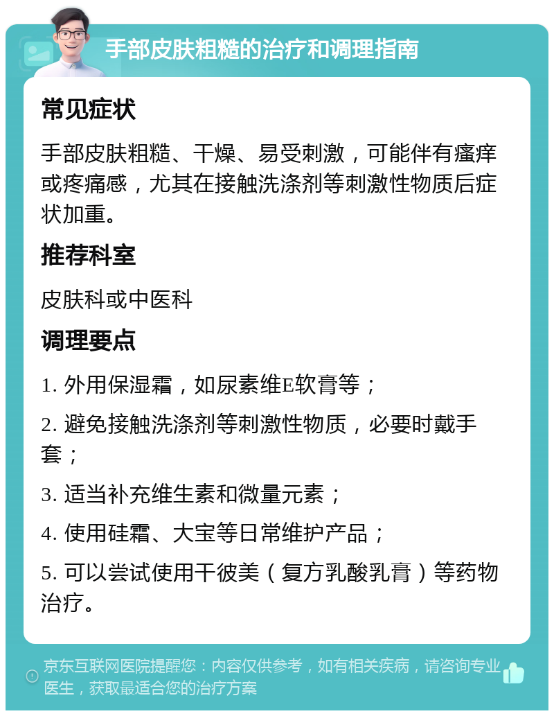 手部皮肤粗糙的治疗和调理指南 常见症状 手部皮肤粗糙、干燥、易受刺激，可能伴有瘙痒或疼痛感，尤其在接触洗涤剂等刺激性物质后症状加重。 推荐科室 皮肤科或中医科 调理要点 1. 外用保湿霜，如尿素维E软膏等； 2. 避免接触洗涤剂等刺激性物质，必要时戴手套； 3. 适当补充维生素和微量元素； 4. 使用硅霜、大宝等日常维护产品； 5. 可以尝试使用干彼美（复方乳酸乳膏）等药物治疗。