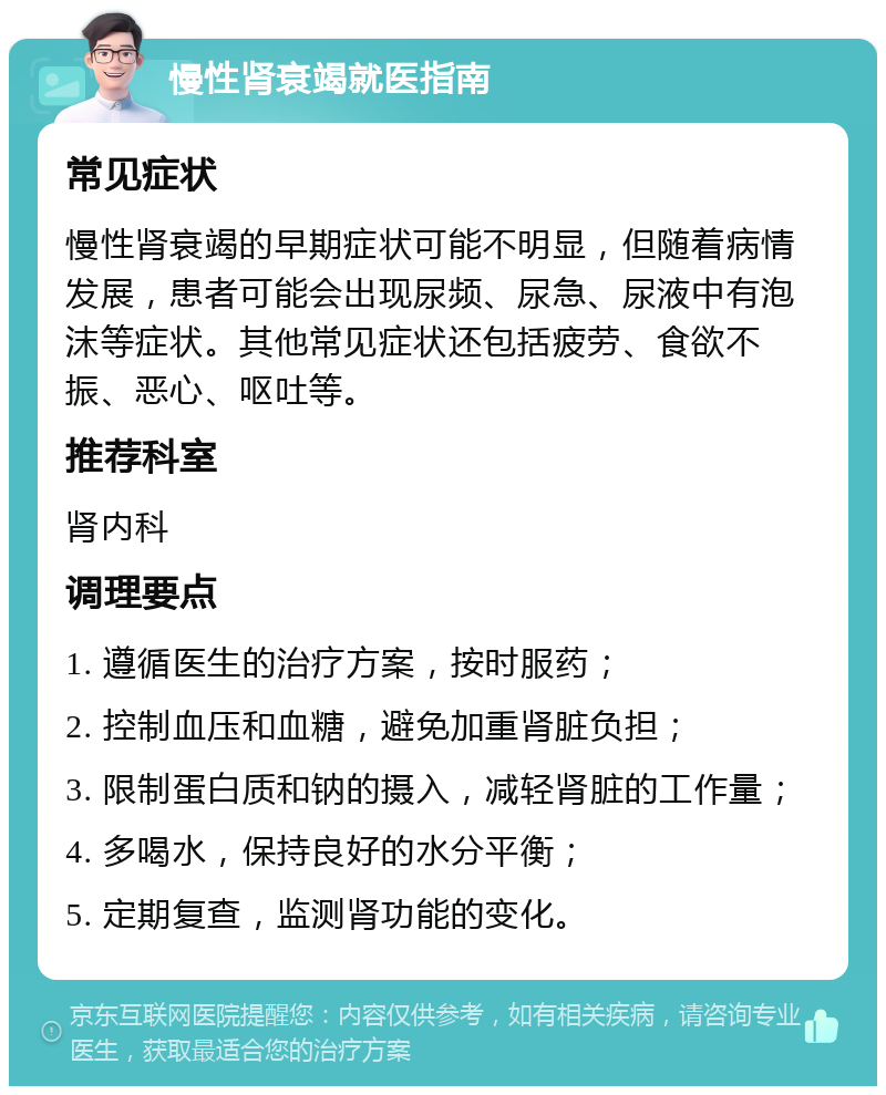 慢性肾衰竭就医指南 常见症状 慢性肾衰竭的早期症状可能不明显，但随着病情发展，患者可能会出现尿频、尿急、尿液中有泡沫等症状。其他常见症状还包括疲劳、食欲不振、恶心、呕吐等。 推荐科室 肾内科 调理要点 1. 遵循医生的治疗方案，按时服药； 2. 控制血压和血糖，避免加重肾脏负担； 3. 限制蛋白质和钠的摄入，减轻肾脏的工作量； 4. 多喝水，保持良好的水分平衡； 5. 定期复查，监测肾功能的变化。