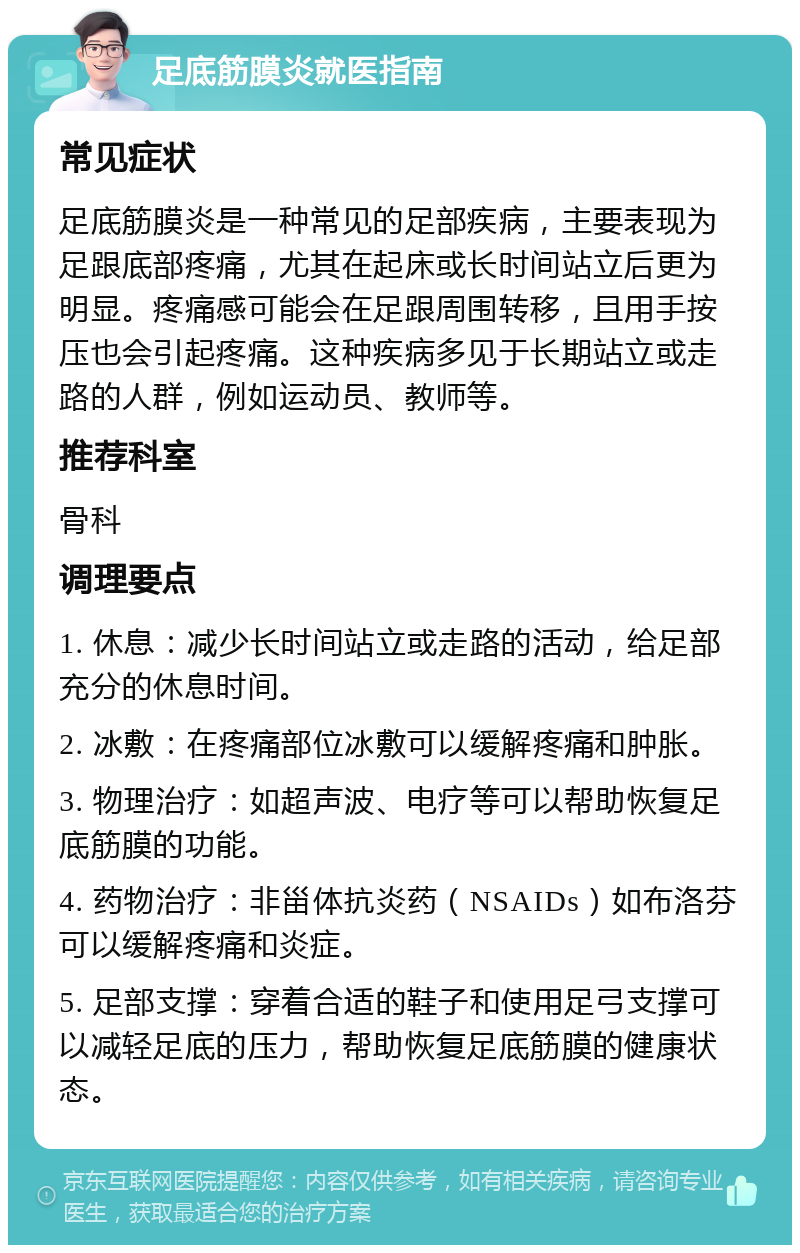 足底筋膜炎就医指南 常见症状 足底筋膜炎是一种常见的足部疾病，主要表现为足跟底部疼痛，尤其在起床或长时间站立后更为明显。疼痛感可能会在足跟周围转移，且用手按压也会引起疼痛。这种疾病多见于长期站立或走路的人群，例如运动员、教师等。 推荐科室 骨科 调理要点 1. 休息：减少长时间站立或走路的活动，给足部充分的休息时间。 2. 冰敷：在疼痛部位冰敷可以缓解疼痛和肿胀。 3. 物理治疗：如超声波、电疗等可以帮助恢复足底筋膜的功能。 4. 药物治疗：非甾体抗炎药（NSAIDs）如布洛芬可以缓解疼痛和炎症。 5. 足部支撑：穿着合适的鞋子和使用足弓支撑可以减轻足底的压力，帮助恢复足底筋膜的健康状态。