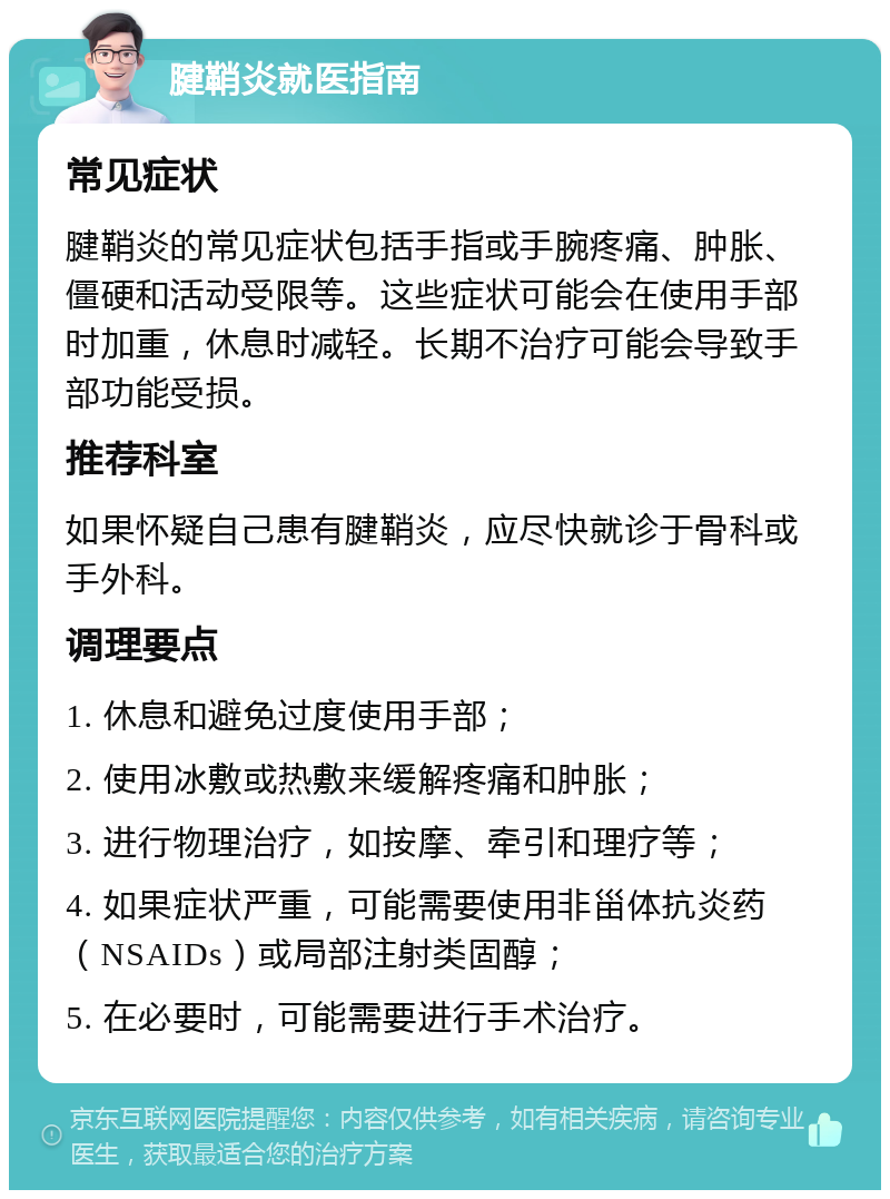 腱鞘炎就医指南 常见症状 腱鞘炎的常见症状包括手指或手腕疼痛、肿胀、僵硬和活动受限等。这些症状可能会在使用手部时加重，休息时减轻。长期不治疗可能会导致手部功能受损。 推荐科室 如果怀疑自己患有腱鞘炎，应尽快就诊于骨科或手外科。 调理要点 1. 休息和避免过度使用手部； 2. 使用冰敷或热敷来缓解疼痛和肿胀； 3. 进行物理治疗，如按摩、牵引和理疗等； 4. 如果症状严重，可能需要使用非甾体抗炎药（NSAIDs）或局部注射类固醇； 5. 在必要时，可能需要进行手术治疗。