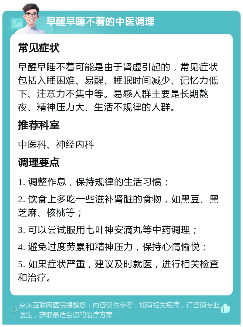 早醒早睡不着的中医调理 常见症状 早醒早睡不着可能是由于肾虚引起的，常见症状包括入睡困难、易醒、睡眠时间减少、记忆力低下、注意力不集中等。易感人群主要是长期熬夜、精神压力大、生活不规律的人群。 推荐科室 中医科、神经内科 调理要点 1. 调整作息，保持规律的生活习惯； 2. 饮食上多吃一些滋补肾脏的食物，如黑豆、黑芝麻、核桃等； 3. 可以尝试服用七叶神安滴丸等中药调理； 4. 避免过度劳累和精神压力，保持心情愉悦； 5. 如果症状严重，建议及时就医，进行相关检查和治疗。