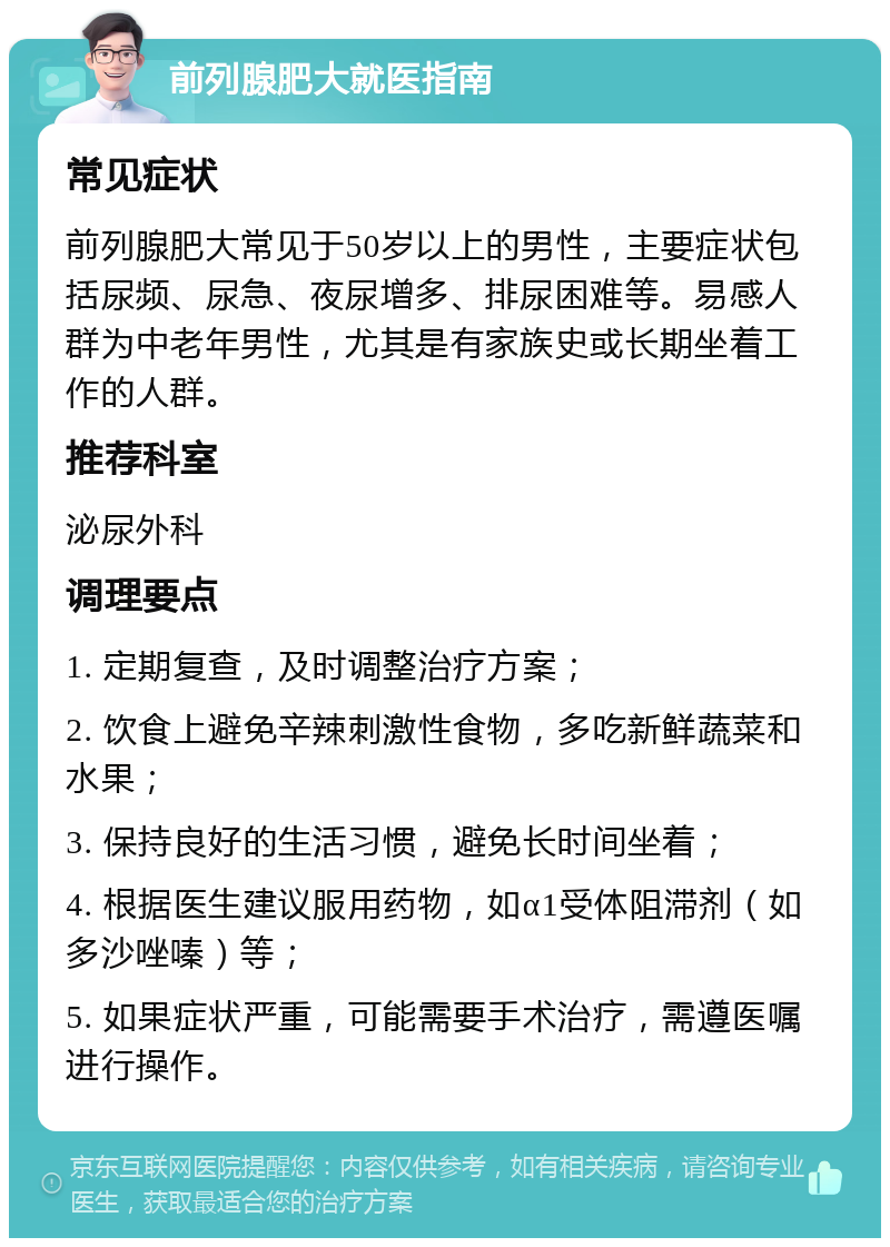 前列腺肥大就医指南 常见症状 前列腺肥大常见于50岁以上的男性，主要症状包括尿频、尿急、夜尿增多、排尿困难等。易感人群为中老年男性，尤其是有家族史或长期坐着工作的人群。 推荐科室 泌尿外科 调理要点 1. 定期复查，及时调整治疗方案； 2. 饮食上避免辛辣刺激性食物，多吃新鲜蔬菜和水果； 3. 保持良好的生活习惯，避免长时间坐着； 4. 根据医生建议服用药物，如α1受体阻滞剂（如多沙唑嗪）等； 5. 如果症状严重，可能需要手术治疗，需遵医嘱进行操作。