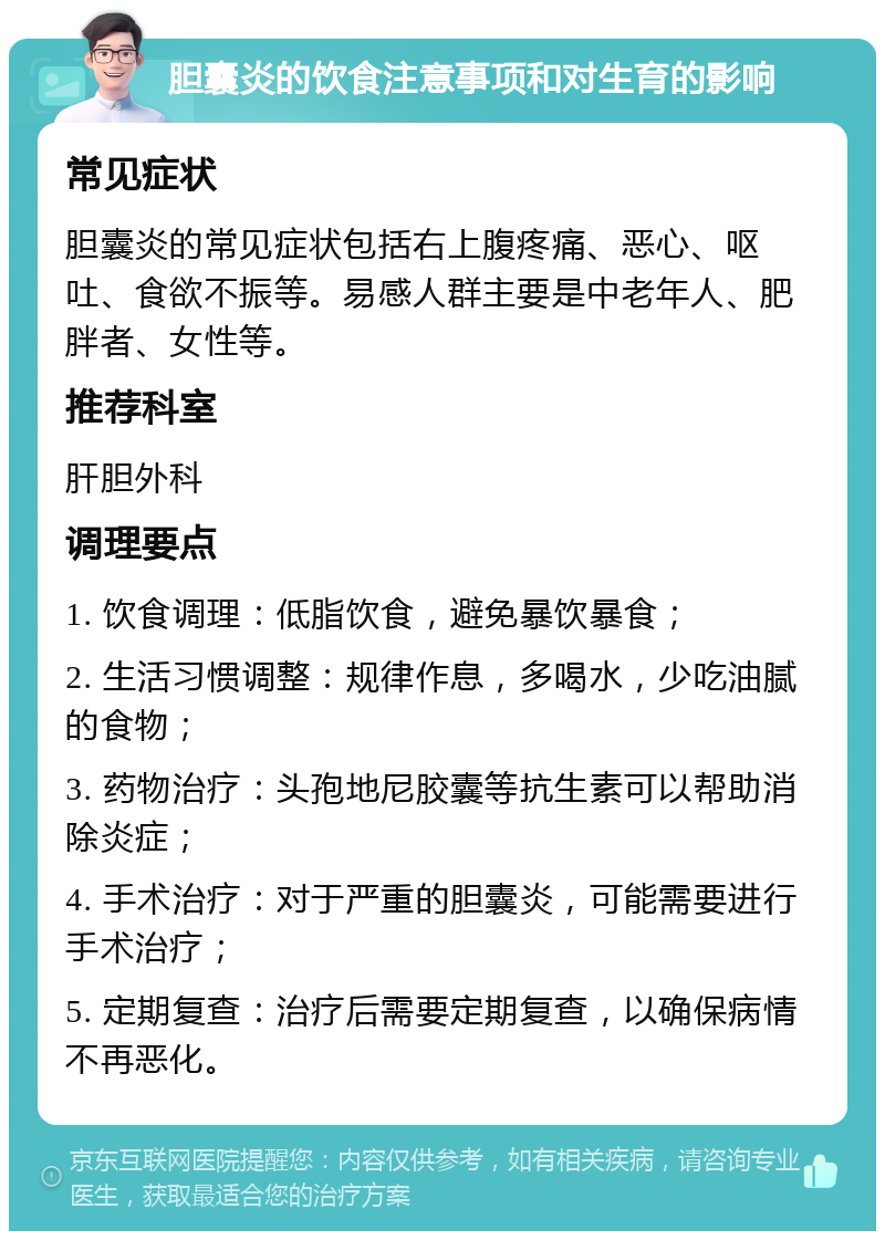 胆囊炎的饮食注意事项和对生育的影响 常见症状 胆囊炎的常见症状包括右上腹疼痛、恶心、呕吐、食欲不振等。易感人群主要是中老年人、肥胖者、女性等。 推荐科室 肝胆外科 调理要点 1. 饮食调理：低脂饮食，避免暴饮暴食； 2. 生活习惯调整：规律作息，多喝水，少吃油腻的食物； 3. 药物治疗：头孢地尼胶囊等抗生素可以帮助消除炎症； 4. 手术治疗：对于严重的胆囊炎，可能需要进行手术治疗； 5. 定期复查：治疗后需要定期复查，以确保病情不再恶化。