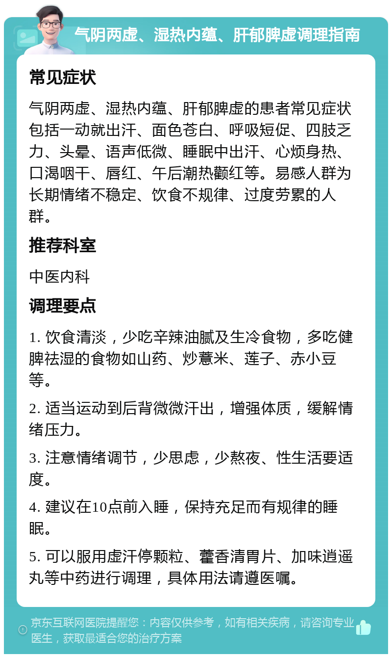 气阴两虚、湿热内蕴、肝郁脾虚调理指南 常见症状 气阴两虚、湿热内蕴、肝郁脾虚的患者常见症状包括一动就出汗、面色苍白、呼吸短促、四肢乏力、头晕、语声低微、睡眠中出汗、心烦身热、口渴咽干、唇红、午后潮热颧红等。易感人群为长期情绪不稳定、饮食不规律、过度劳累的人群。 推荐科室 中医内科 调理要点 1. 饮食清淡，少吃辛辣油腻及生冷食物，多吃健脾祛湿的食物如山药、炒薏米、莲子、赤小豆等。 2. 适当运动到后背微微汗出，增强体质，缓解情绪压力。 3. 注意情绪调节，少思虑，少熬夜、性生活要适度。 4. 建议在10点前入睡，保持充足而有规律的睡眠。 5. 可以服用虚汗停颗粒、藿香清胃片、加味逍遥丸等中药进行调理，具体用法请遵医嘱。