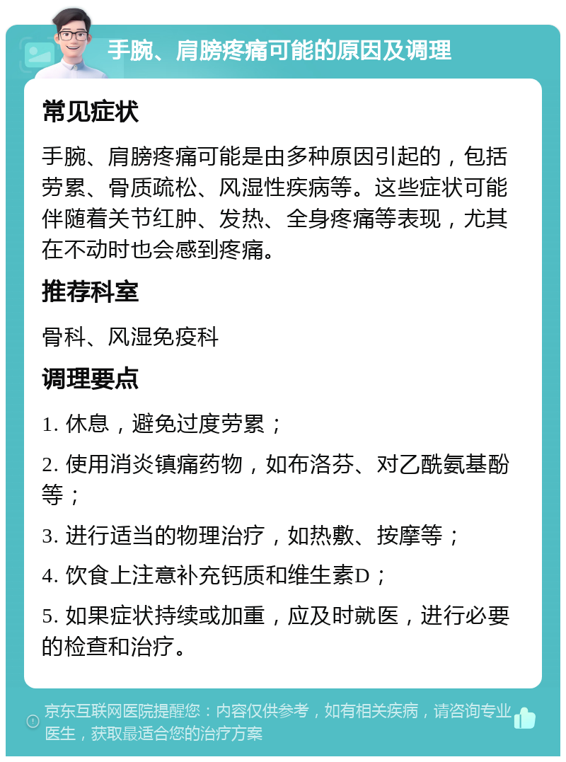 手腕、肩膀疼痛可能的原因及调理 常见症状 手腕、肩膀疼痛可能是由多种原因引起的，包括劳累、骨质疏松、风湿性疾病等。这些症状可能伴随着关节红肿、发热、全身疼痛等表现，尤其在不动时也会感到疼痛。 推荐科室 骨科、风湿免疫科 调理要点 1. 休息，避免过度劳累； 2. 使用消炎镇痛药物，如布洛芬、对乙酰氨基酚等； 3. 进行适当的物理治疗，如热敷、按摩等； 4. 饮食上注意补充钙质和维生素D； 5. 如果症状持续或加重，应及时就医，进行必要的检查和治疗。