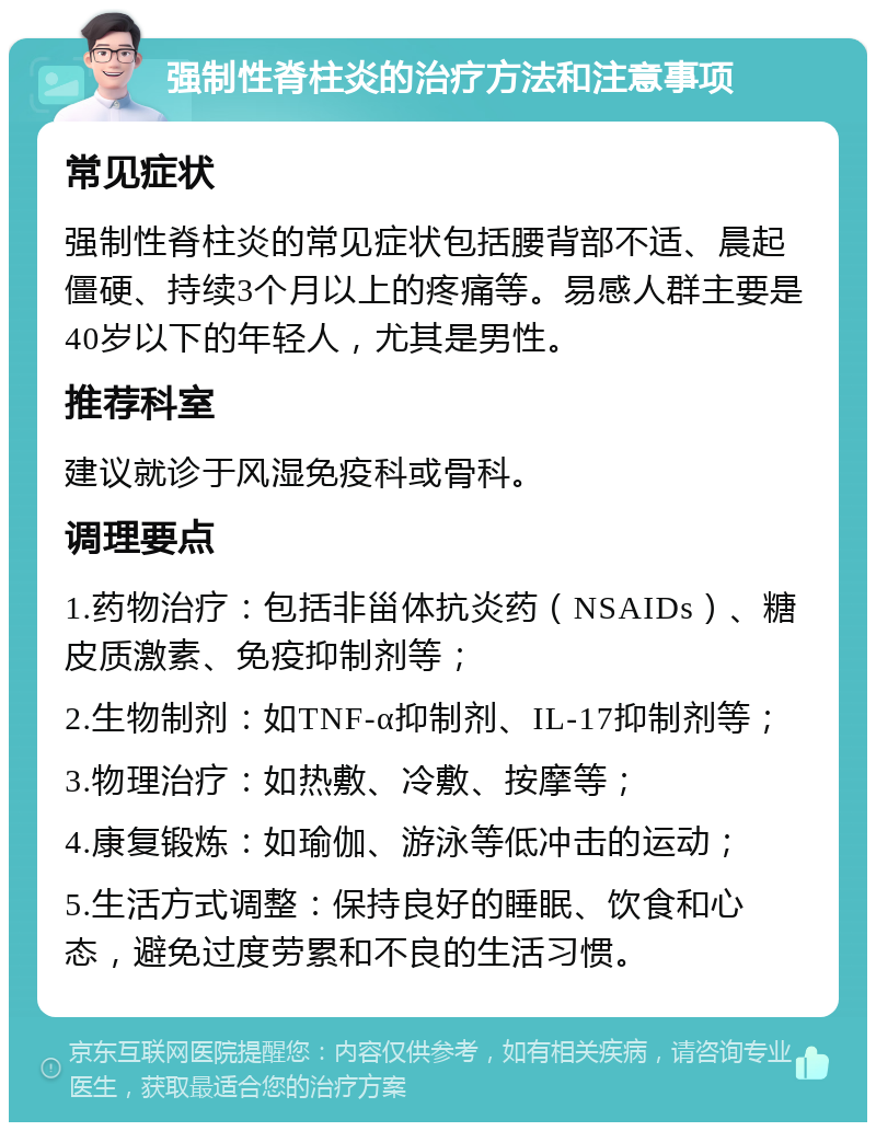 强制性脊柱炎的治疗方法和注意事项 常见症状 强制性脊柱炎的常见症状包括腰背部不适、晨起僵硬、持续3个月以上的疼痛等。易感人群主要是40岁以下的年轻人，尤其是男性。 推荐科室 建议就诊于风湿免疫科或骨科。 调理要点 1.药物治疗：包括非甾体抗炎药（NSAIDs）、糖皮质激素、免疫抑制剂等； 2.生物制剂：如TNF-α抑制剂、IL-17抑制剂等； 3.物理治疗：如热敷、冷敷、按摩等； 4.康复锻炼：如瑜伽、游泳等低冲击的运动； 5.生活方式调整：保持良好的睡眠、饮食和心态，避免过度劳累和不良的生活习惯。