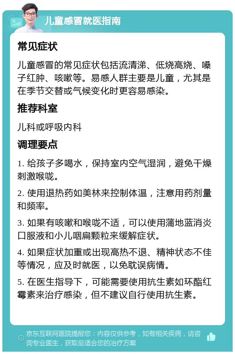 儿童感冒就医指南 常见症状 儿童感冒的常见症状包括流清涕、低烧高烧、嗓子红肿、咳嗽等。易感人群主要是儿童，尤其是在季节交替或气候变化时更容易感染。 推荐科室 儿科或呼吸内科 调理要点 1. 给孩子多喝水，保持室内空气湿润，避免干燥刺激喉咙。 2. 使用退热药如美林来控制体温，注意用药剂量和频率。 3. 如果有咳嗽和喉咙不适，可以使用蒲地蓝消炎口服液和小儿咽扁颗粒来缓解症状。 4. 如果症状加重或出现高热不退、精神状态不佳等情况，应及时就医，以免耽误病情。 5. 在医生指导下，可能需要使用抗生素如环酯红霉素来治疗感染，但不建议自行使用抗生素。