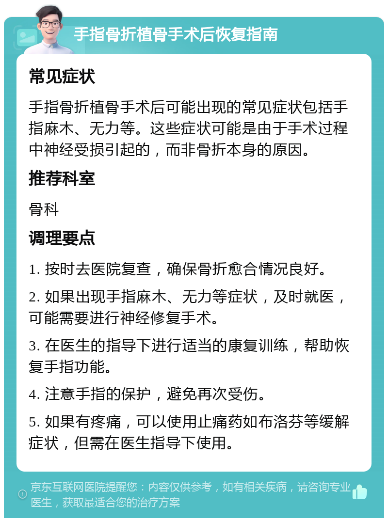 手指骨折植骨手术后恢复指南 常见症状 手指骨折植骨手术后可能出现的常见症状包括手指麻木、无力等。这些症状可能是由于手术过程中神经受损引起的，而非骨折本身的原因。 推荐科室 骨科 调理要点 1. 按时去医院复查，确保骨折愈合情况良好。 2. 如果出现手指麻木、无力等症状，及时就医，可能需要进行神经修复手术。 3. 在医生的指导下进行适当的康复训练，帮助恢复手指功能。 4. 注意手指的保护，避免再次受伤。 5. 如果有疼痛，可以使用止痛药如布洛芬等缓解症状，但需在医生指导下使用。