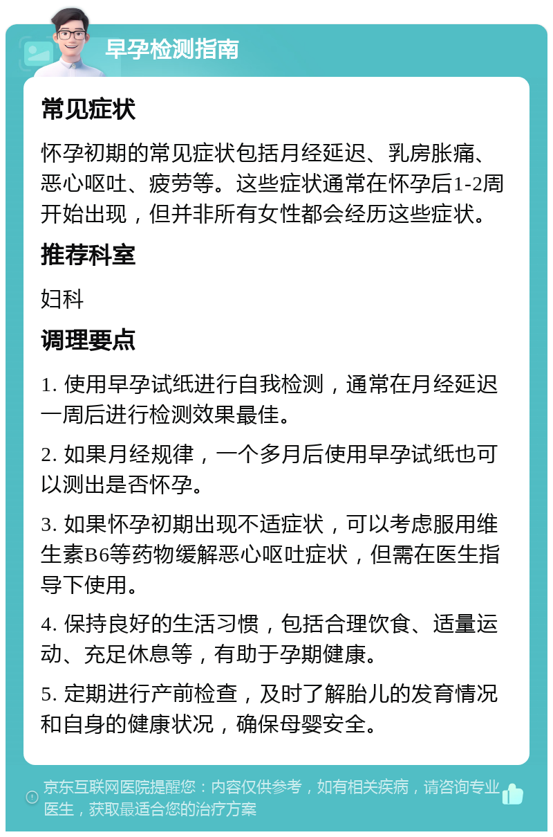 早孕检测指南 常见症状 怀孕初期的常见症状包括月经延迟、乳房胀痛、恶心呕吐、疲劳等。这些症状通常在怀孕后1-2周开始出现，但并非所有女性都会经历这些症状。 推荐科室 妇科 调理要点 1. 使用早孕试纸进行自我检测，通常在月经延迟一周后进行检测效果最佳。 2. 如果月经规律，一个多月后使用早孕试纸也可以测出是否怀孕。 3. 如果怀孕初期出现不适症状，可以考虑服用维生素B6等药物缓解恶心呕吐症状，但需在医生指导下使用。 4. 保持良好的生活习惯，包括合理饮食、适量运动、充足休息等，有助于孕期健康。 5. 定期进行产前检查，及时了解胎儿的发育情况和自身的健康状况，确保母婴安全。