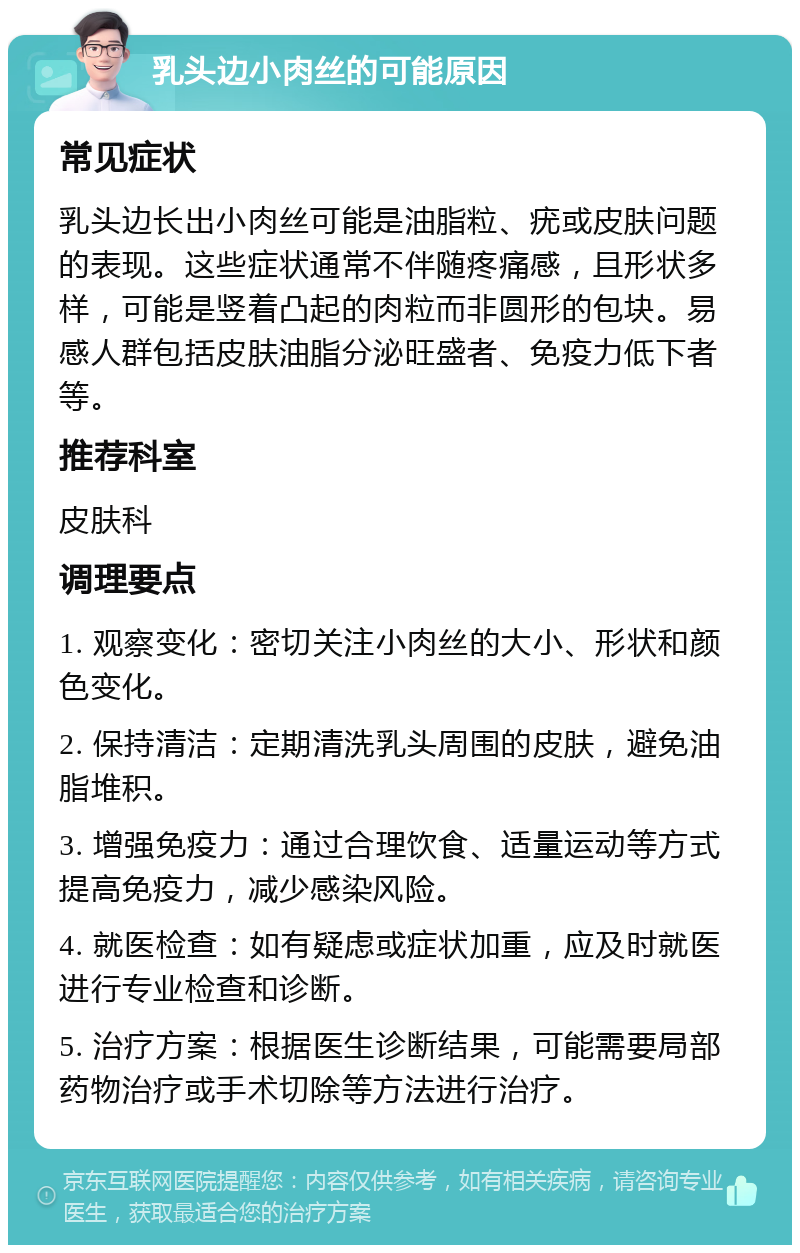 乳头边小肉丝的可能原因 常见症状 乳头边长出小肉丝可能是油脂粒、疣或皮肤问题的表现。这些症状通常不伴随疼痛感，且形状多样，可能是竖着凸起的肉粒而非圆形的包块。易感人群包括皮肤油脂分泌旺盛者、免疫力低下者等。 推荐科室 皮肤科 调理要点 1. 观察变化：密切关注小肉丝的大小、形状和颜色变化。 2. 保持清洁：定期清洗乳头周围的皮肤，避免油脂堆积。 3. 增强免疫力：通过合理饮食、适量运动等方式提高免疫力，减少感染风险。 4. 就医检查：如有疑虑或症状加重，应及时就医进行专业检查和诊断。 5. 治疗方案：根据医生诊断结果，可能需要局部药物治疗或手术切除等方法进行治疗。