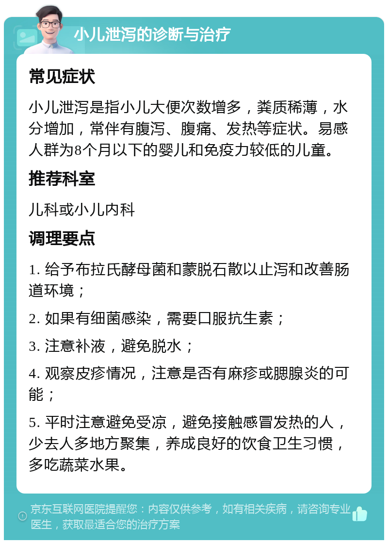 小儿泄泻的诊断与治疗 常见症状 小儿泄泻是指小儿大便次数增多，粪质稀薄，水分增加，常伴有腹泻、腹痛、发热等症状。易感人群为8个月以下的婴儿和免疫力较低的儿童。 推荐科室 儿科或小儿内科 调理要点 1. 给予布拉氏酵母菌和蒙脱石散以止泻和改善肠道环境； 2. 如果有细菌感染，需要口服抗生素； 3. 注意补液，避免脱水； 4. 观察皮疹情况，注意是否有麻疹或腮腺炎的可能； 5. 平时注意避免受凉，避免接触感冒发热的人，少去人多地方聚集，养成良好的饮食卫生习惯，多吃蔬菜水果。