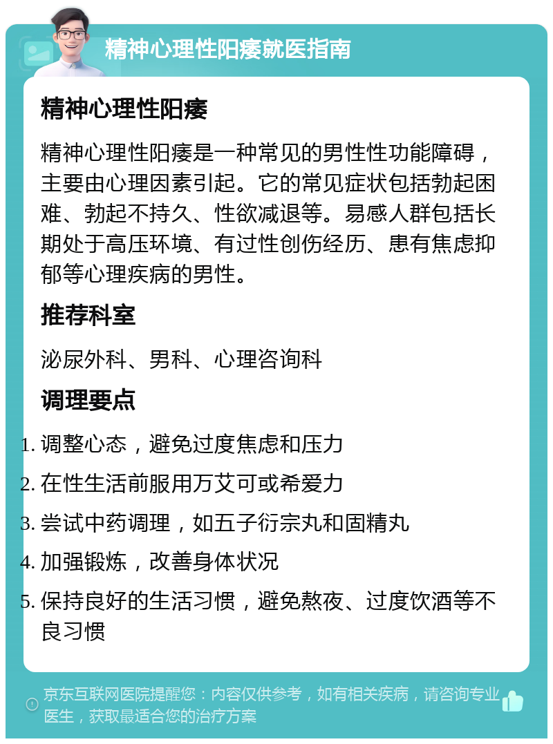 精神心理性阳痿就医指南 精神心理性阳痿 精神心理性阳痿是一种常见的男性性功能障碍，主要由心理因素引起。它的常见症状包括勃起困难、勃起不持久、性欲减退等。易感人群包括长期处于高压环境、有过性创伤经历、患有焦虑抑郁等心理疾病的男性。 推荐科室 泌尿外科、男科、心理咨询科 调理要点 调整心态，避免过度焦虑和压力 在性生活前服用万艾可或希爱力 尝试中药调理，如五子衍宗丸和固精丸 加强锻炼，改善身体状况 保持良好的生活习惯，避免熬夜、过度饮酒等不良习惯