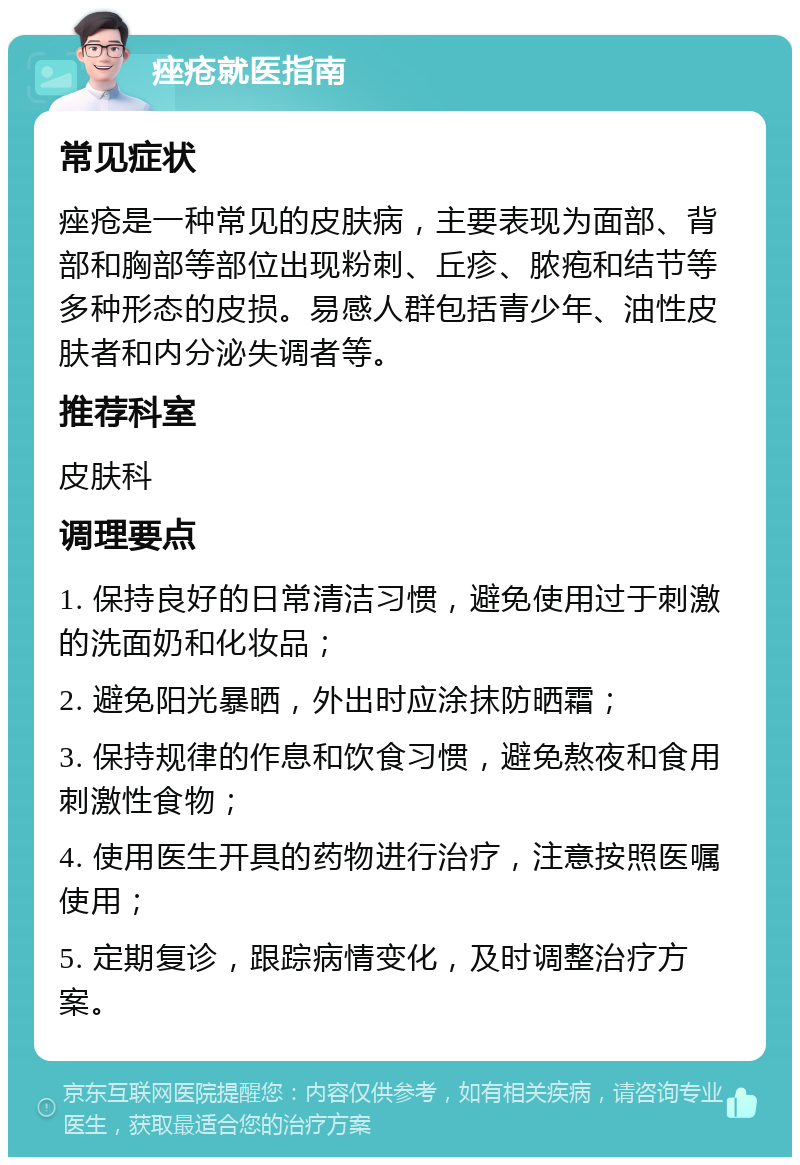 痤疮就医指南 常见症状 痤疮是一种常见的皮肤病，主要表现为面部、背部和胸部等部位出现粉刺、丘疹、脓疱和结节等多种形态的皮损。易感人群包括青少年、油性皮肤者和内分泌失调者等。 推荐科室 皮肤科 调理要点 1. 保持良好的日常清洁习惯，避免使用过于刺激的洗面奶和化妆品； 2. 避免阳光暴晒，外出时应涂抹防晒霜； 3. 保持规律的作息和饮食习惯，避免熬夜和食用刺激性食物； 4. 使用医生开具的药物进行治疗，注意按照医嘱使用； 5. 定期复诊，跟踪病情变化，及时调整治疗方案。