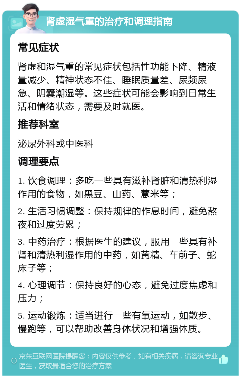 肾虚湿气重的治疗和调理指南 常见症状 肾虚和湿气重的常见症状包括性功能下降、精液量减少、精神状态不佳、睡眠质量差、尿频尿急、阴囊潮湿等。这些症状可能会影响到日常生活和情绪状态，需要及时就医。 推荐科室 泌尿外科或中医科 调理要点 1. 饮食调理：多吃一些具有滋补肾脏和清热利湿作用的食物，如黑豆、山药、薏米等； 2. 生活习惯调整：保持规律的作息时间，避免熬夜和过度劳累； 3. 中药治疗：根据医生的建议，服用一些具有补肾和清热利湿作用的中药，如黄精、车前子、蛇床子等； 4. 心理调节：保持良好的心态，避免过度焦虑和压力； 5. 运动锻炼：适当进行一些有氧运动，如散步、慢跑等，可以帮助改善身体状况和增强体质。