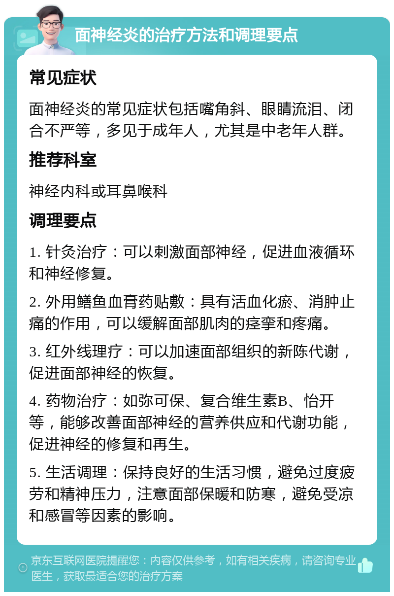 面神经炎的治疗方法和调理要点 常见症状 面神经炎的常见症状包括嘴角斜、眼睛流泪、闭合不严等，多见于成年人，尤其是中老年人群。 推荐科室 神经内科或耳鼻喉科 调理要点 1. 针灸治疗：可以刺激面部神经，促进血液循环和神经修复。 2. 外用鳝鱼血膏药贴敷：具有活血化瘀、消肿止痛的作用，可以缓解面部肌肉的痉挛和疼痛。 3. 红外线理疗：可以加速面部组织的新陈代谢，促进面部神经的恢复。 4. 药物治疗：如弥可保、复合维生素B、怡开等，能够改善面部神经的营养供应和代谢功能，促进神经的修复和再生。 5. 生活调理：保持良好的生活习惯，避免过度疲劳和精神压力，注意面部保暖和防寒，避免受凉和感冒等因素的影响。