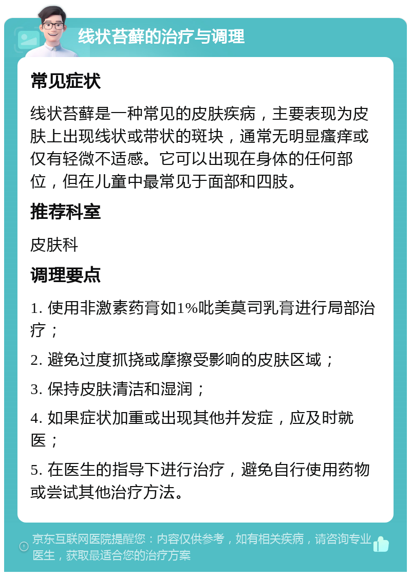 线状苔藓的治疗与调理 常见症状 线状苔藓是一种常见的皮肤疾病，主要表现为皮肤上出现线状或带状的斑块，通常无明显瘙痒或仅有轻微不适感。它可以出现在身体的任何部位，但在儿童中最常见于面部和四肢。 推荐科室 皮肤科 调理要点 1. 使用非激素药膏如1%吡美莫司乳膏进行局部治疗； 2. 避免过度抓挠或摩擦受影响的皮肤区域； 3. 保持皮肤清洁和湿润； 4. 如果症状加重或出现其他并发症，应及时就医； 5. 在医生的指导下进行治疗，避免自行使用药物或尝试其他治疗方法。