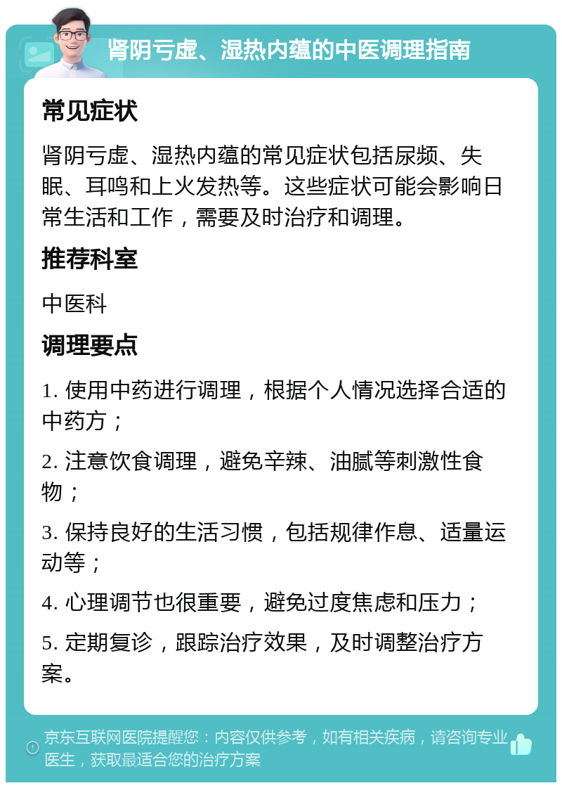 肾阴亏虚、湿热内蕴的中医调理指南 常见症状 肾阴亏虚、湿热内蕴的常见症状包括尿频、失眠、耳鸣和上火发热等。这些症状可能会影响日常生活和工作，需要及时治疗和调理。 推荐科室 中医科 调理要点 1. 使用中药进行调理，根据个人情况选择合适的中药方； 2. 注意饮食调理，避免辛辣、油腻等刺激性食物； 3. 保持良好的生活习惯，包括规律作息、适量运动等； 4. 心理调节也很重要，避免过度焦虑和压力； 5. 定期复诊，跟踪治疗效果，及时调整治疗方案。