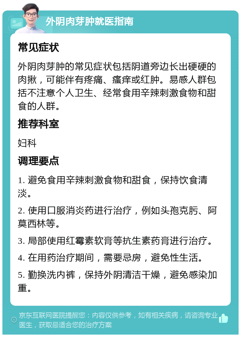 外阴肉芽肿就医指南 常见症状 外阴肉芽肿的常见症状包括阴道旁边长出硬硬的肉揪，可能伴有疼痛、瘙痒或红肿。易感人群包括不注意个人卫生、经常食用辛辣刺激食物和甜食的人群。 推荐科室 妇科 调理要点 1. 避免食用辛辣刺激食物和甜食，保持饮食清淡。 2. 使用口服消炎药进行治疗，例如头孢克肟、阿莫西林等。 3. 局部使用红霉素软膏等抗生素药膏进行治疗。 4. 在用药治疗期间，需要忌房，避免性生活。 5. 勤换洗内裤，保持外阴清洁干燥，避免感染加重。