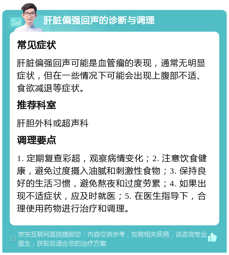 肝脏偏强回声的诊断与调理 常见症状 肝脏偏强回声可能是血管瘤的表现，通常无明显症状，但在一些情况下可能会出现上腹部不适、食欲减退等症状。 推荐科室 肝胆外科或超声科 调理要点 1. 定期复查彩超，观察病情变化；2. 注意饮食健康，避免过度摄入油腻和刺激性食物；3. 保持良好的生活习惯，避免熬夜和过度劳累；4. 如果出现不适症状，应及时就医；5. 在医生指导下，合理使用药物进行治疗和调理。