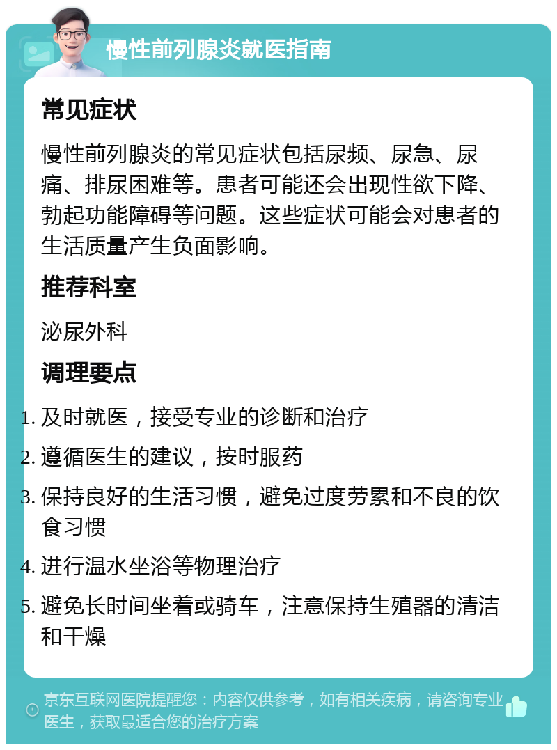 慢性前列腺炎就医指南 常见症状 慢性前列腺炎的常见症状包括尿频、尿急、尿痛、排尿困难等。患者可能还会出现性欲下降、勃起功能障碍等问题。这些症状可能会对患者的生活质量产生负面影响。 推荐科室 泌尿外科 调理要点 及时就医，接受专业的诊断和治疗 遵循医生的建议，按时服药 保持良好的生活习惯，避免过度劳累和不良的饮食习惯 进行温水坐浴等物理治疗 避免长时间坐着或骑车，注意保持生殖器的清洁和干燥