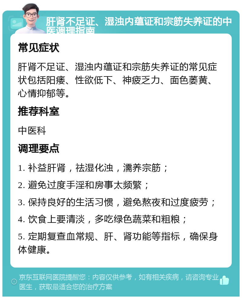 肝肾不足证、湿浊内蕴证和宗筋失养证的中医调理指南 常见症状 肝肾不足证、湿浊内蕴证和宗筋失养证的常见症状包括阳痿、性欲低下、神疲乏力、面色萎黄、心情抑郁等。 推荐科室 中医科 调理要点 1. 补益肝肾，祛湿化浊，濡养宗筋； 2. 避免过度手淫和房事太频繁； 3. 保持良好的生活习惯，避免熬夜和过度疲劳； 4. 饮食上要清淡，多吃绿色蔬菜和粗粮； 5. 定期复查血常规、肝、肾功能等指标，确保身体健康。