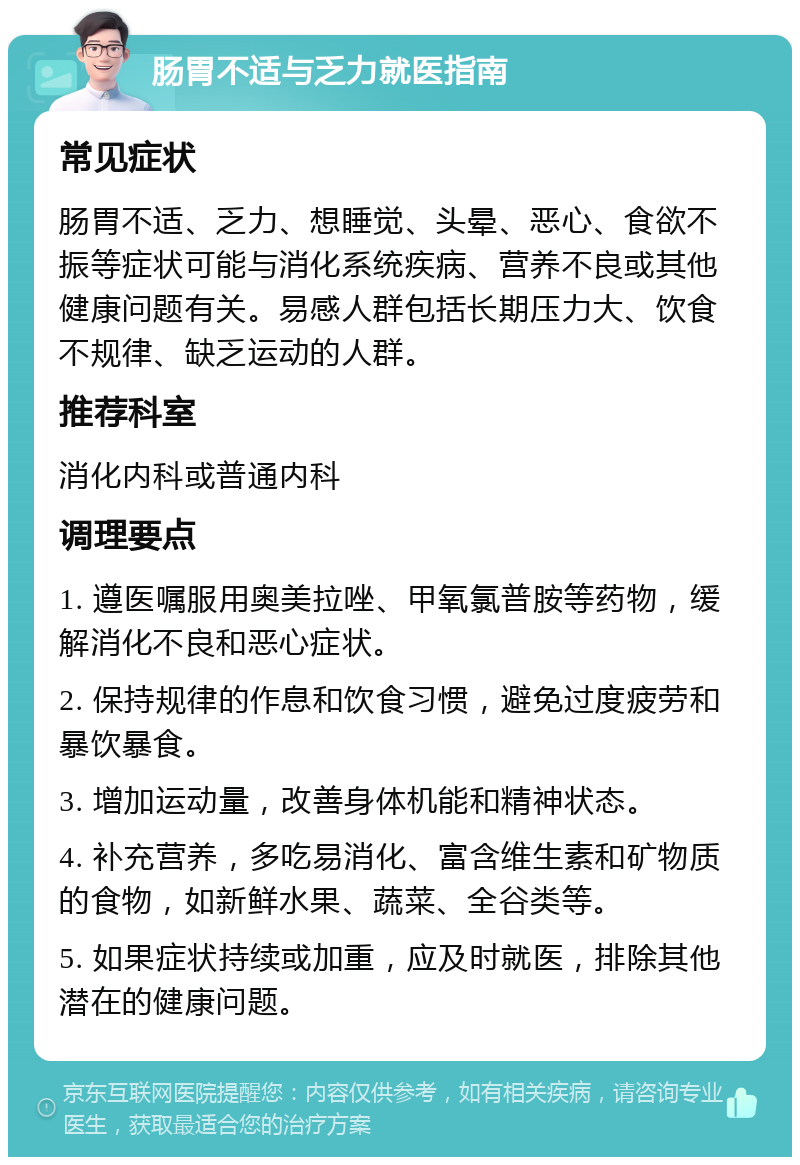 肠胃不适与乏力就医指南 常见症状 肠胃不适、乏力、想睡觉、头晕、恶心、食欲不振等症状可能与消化系统疾病、营养不良或其他健康问题有关。易感人群包括长期压力大、饮食不规律、缺乏运动的人群。 推荐科室 消化内科或普通内科 调理要点 1. 遵医嘱服用奥美拉唑、甲氧氯普胺等药物，缓解消化不良和恶心症状。 2. 保持规律的作息和饮食习惯，避免过度疲劳和暴饮暴食。 3. 增加运动量，改善身体机能和精神状态。 4. 补充营养，多吃易消化、富含维生素和矿物质的食物，如新鲜水果、蔬菜、全谷类等。 5. 如果症状持续或加重，应及时就医，排除其他潜在的健康问题。