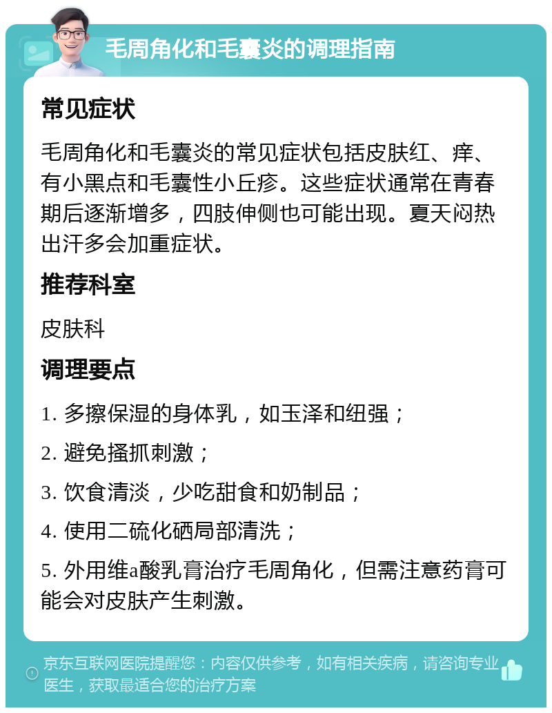 毛周角化和毛囊炎的调理指南 常见症状 毛周角化和毛囊炎的常见症状包括皮肤红、痒、有小黑点和毛囊性小丘疹。这些症状通常在青春期后逐渐增多，四肢伸侧也可能出现。夏天闷热出汗多会加重症状。 推荐科室 皮肤科 调理要点 1. 多擦保湿的身体乳，如玉泽和纽强； 2. 避免搔抓刺激； 3. 饮食清淡，少吃甜食和奶制品； 4. 使用二硫化硒局部清洗； 5. 外用维a酸乳膏治疗毛周角化，但需注意药膏可能会对皮肤产生刺激。