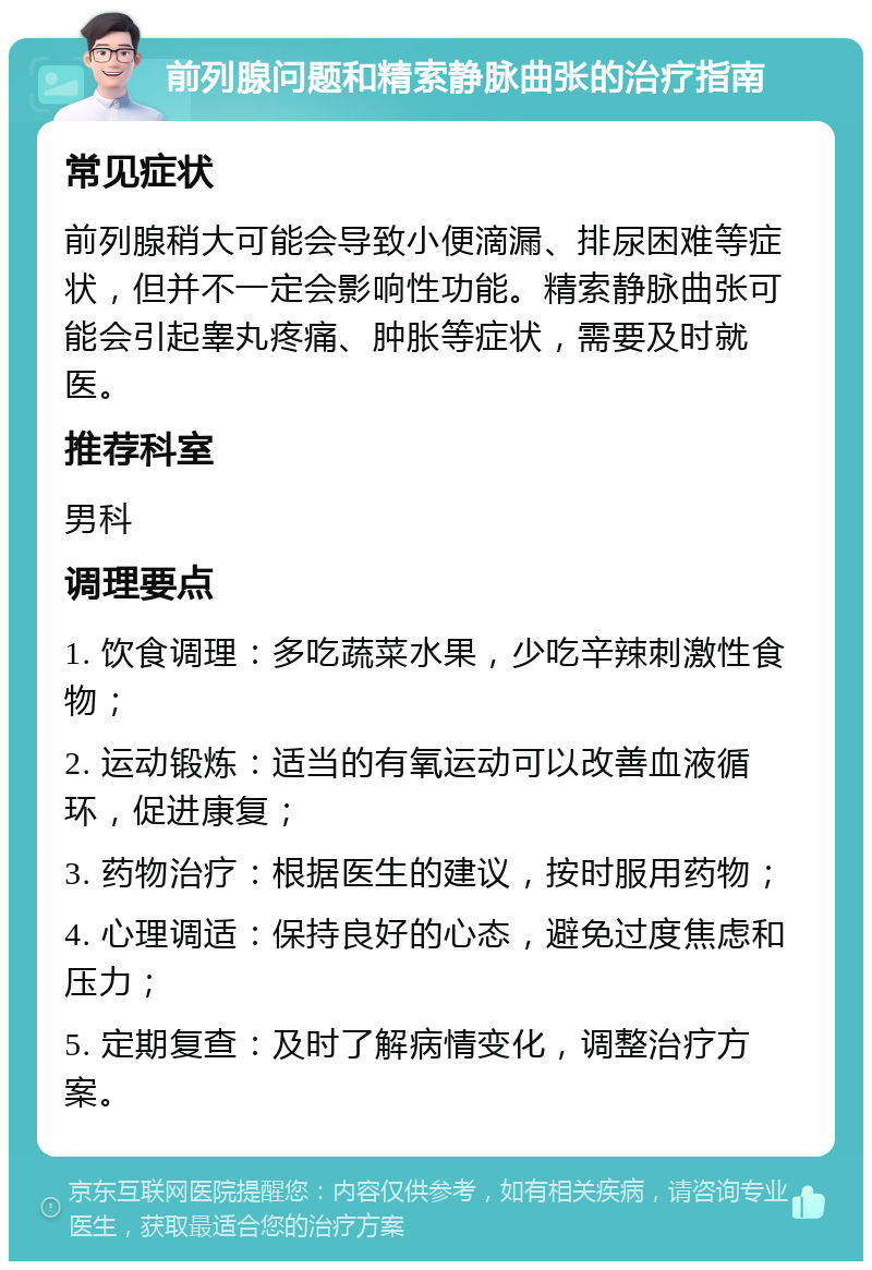 前列腺问题和精索静脉曲张的治疗指南 常见症状 前列腺稍大可能会导致小便滴漏、排尿困难等症状，但并不一定会影响性功能。精索静脉曲张可能会引起睾丸疼痛、肿胀等症状，需要及时就医。 推荐科室 男科 调理要点 1. 饮食调理：多吃蔬菜水果，少吃辛辣刺激性食物； 2. 运动锻炼：适当的有氧运动可以改善血液循环，促进康复； 3. 药物治疗：根据医生的建议，按时服用药物； 4. 心理调适：保持良好的心态，避免过度焦虑和压力； 5. 定期复查：及时了解病情变化，调整治疗方案。